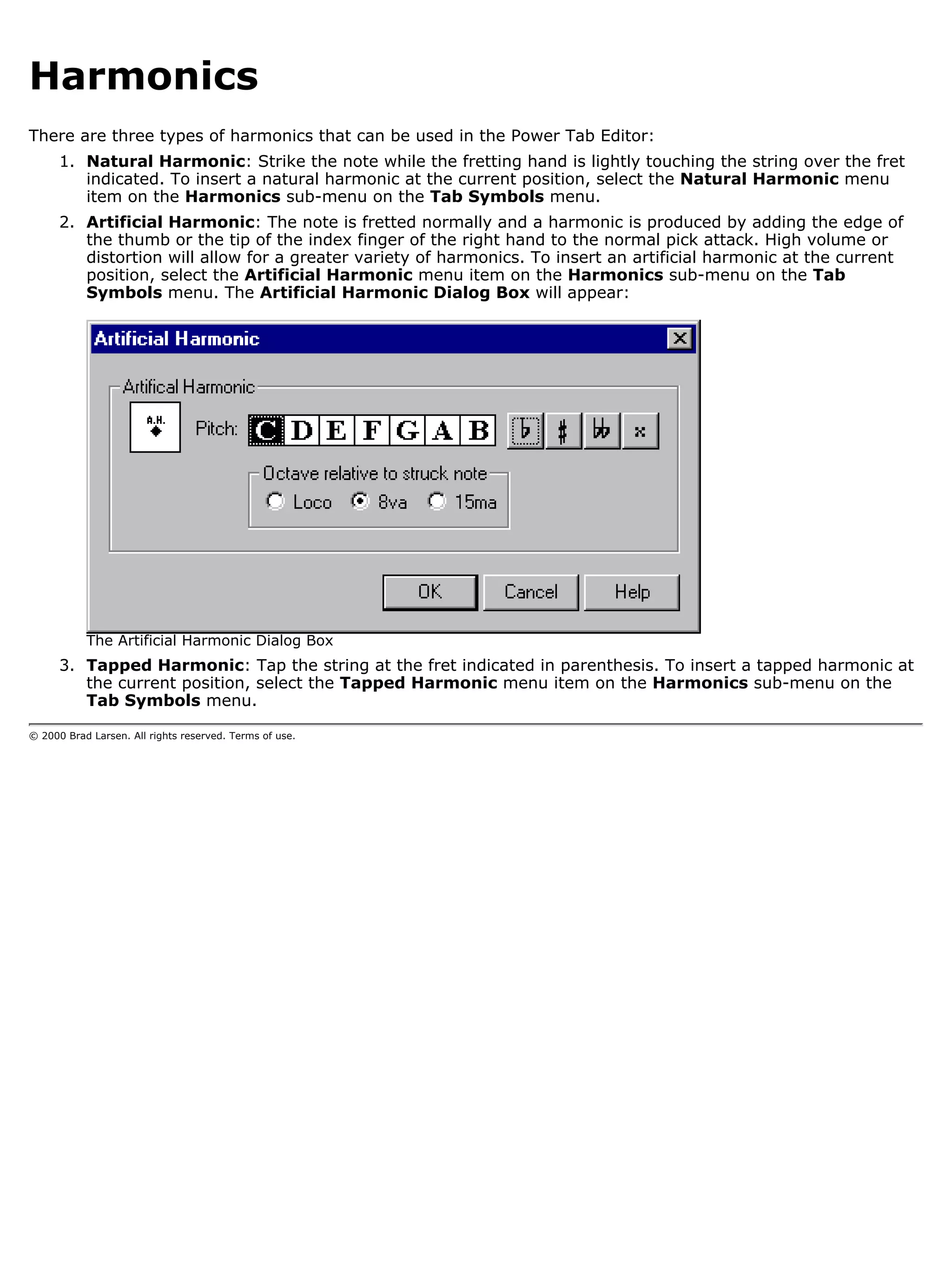 Harmonics
There are three types of harmonics that can be used in the Power Tab Editor:
      1. Natural Harmonic: Strike the note while the fretting hand is lightly touching the string over the fret
         indicated. To insert a natural harmonic at the current position, select the Natural Harmonic menu
         item on the Harmonics sub-menu on the Tab Symbols menu.
      2. Artificial Harmonic: The note is fretted normally and a harmonic is produced by adding the edge of
         the thumb or the tip of the index finger of the right hand to the normal pick attack. High volume or
         distortion will allow for a greater variety of harmonics. To insert an artificial harmonic at the current
         position, select the Artificial Harmonic menu item on the Harmonics sub-menu on the Tab
         Symbols menu. The Artificial Harmonic Dialog Box will appear:




           The Artificial Harmonic Dialog Box
      3. Tapped Harmonic: Tap the string at the fret indicated in parenthesis. To insert a tapped harmonic at
         the current position, select the Tapped Harmonic menu item on the Harmonics sub-menu on the
         Tab Symbols menu.

© 2000 Brad Larsen. All rights reserved. Terms of use.
 