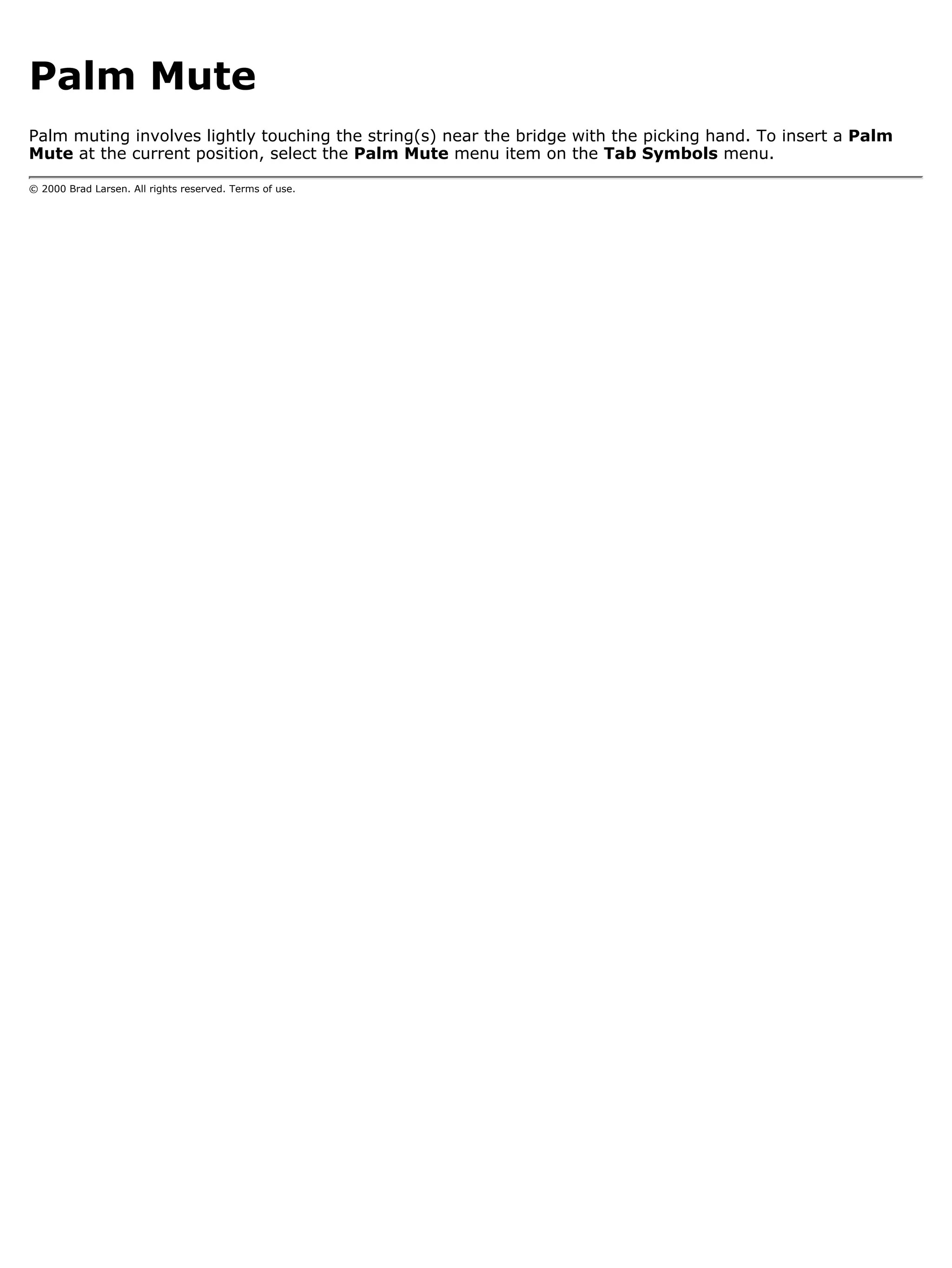 Palm Mute
Palm muting involves lightly touching the string(s) near the bridge with the picking hand. To insert a Palm
Mute at the current position, select the Palm Mute menu item on the Tab Symbols menu.

© 2000 Brad Larsen. All rights reserved. Terms of use.
 
