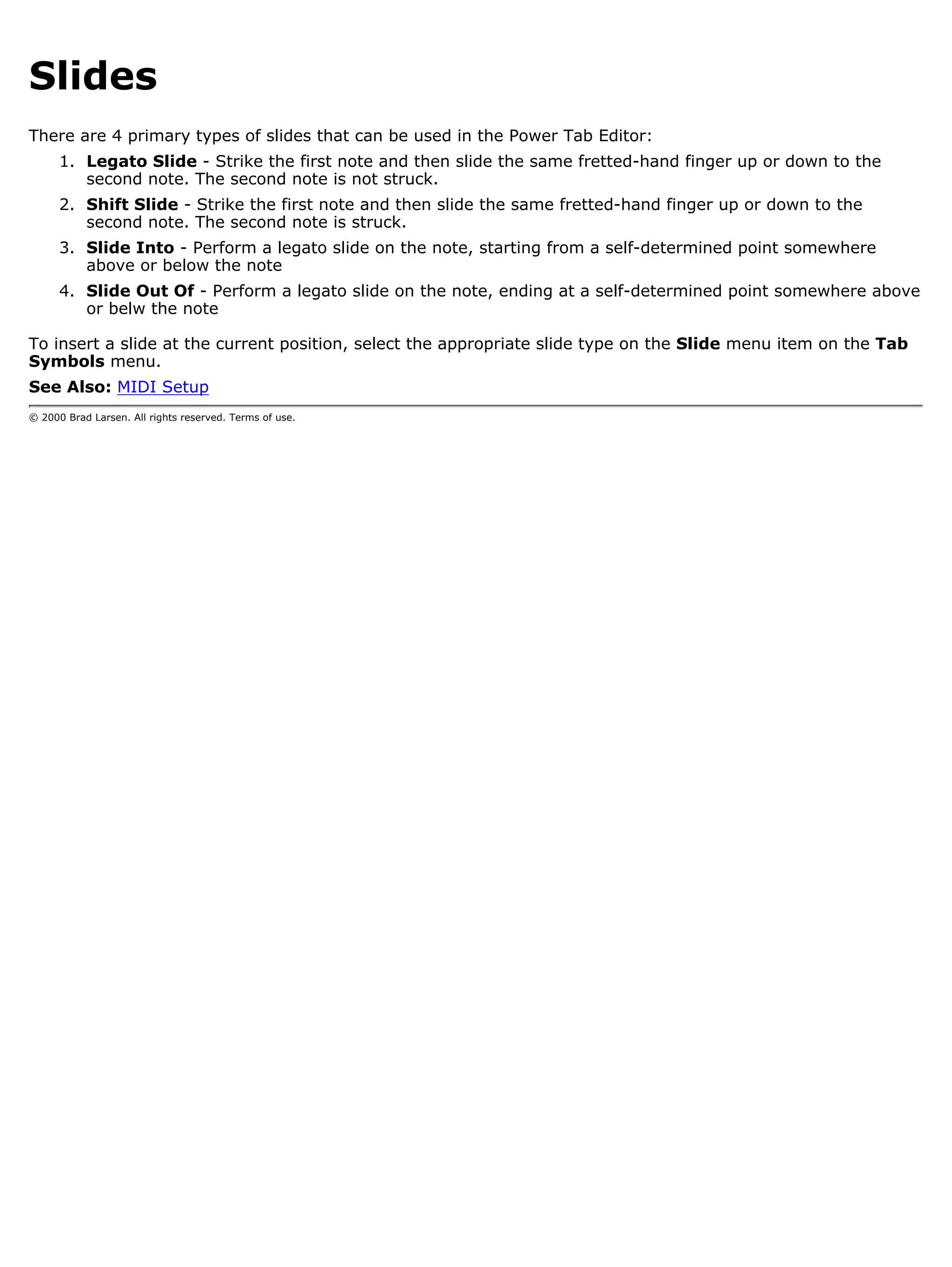 Slides
There are 4 primary types of slides that can be used in the Power Tab Editor:
      1. Legato Slide - Strike the first note and then slide the same fretted-hand finger up or down to the
         second note. The second note is not struck.
      2. Shift Slide - Strike the first note and then slide the same fretted-hand finger up or down to the
         second note. The second note is struck.
      3. Slide Into - Perform a legato slide on the note, starting from a self-determined point somewhere
         above or below the note
      4. Slide Out Of - Perform a legato slide on the note, ending at a self-determined point somewhere above
         or belw the note

To insert a slide at the current position, select the appropriate slide type on the Slide menu item on the Tab
Symbols menu.
See Also: MIDI Setup
© 2000 Brad Larsen. All rights reserved. Terms of use.
 