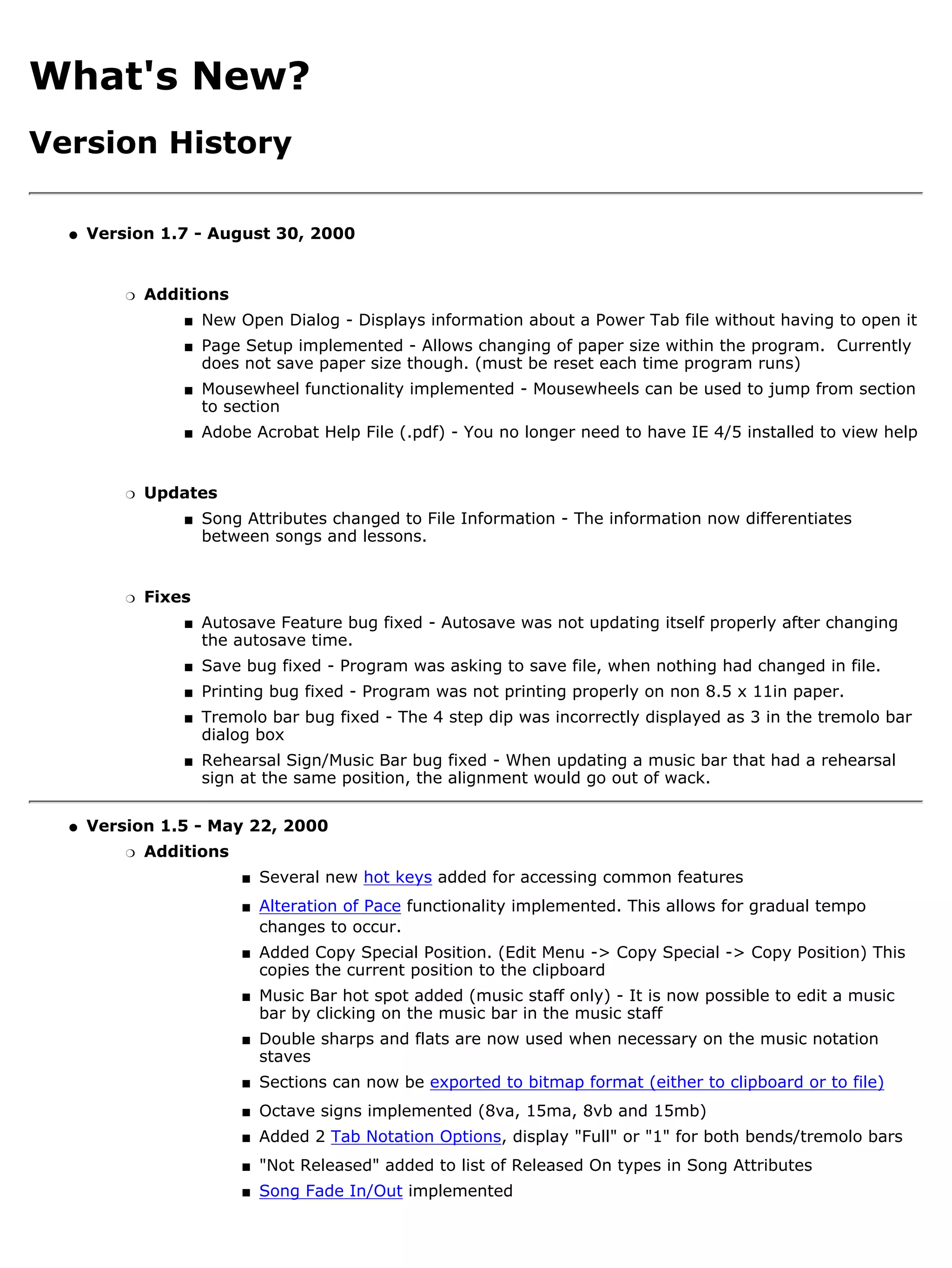 What's New?
Version History

  q   Version 1.7 - August 30, 2000


          r   Additions
                  s   New Open Dialog - Displays information about a Power Tab file without having to open it
                  s   Page Setup implemented - Allows changing of paper size within the program. Currently
                      does not save paper size though. (must be reset each time program runs)
                  s   Mousewheel functionality implemented - Mousewheels can be used to jump from section
                      to section
                  s   Adobe Acrobat Help File (.pdf) - You no longer need to have IE 4/5 installed to view help


          r   Updates
                  s   Song Attributes changed to File Information - The information now differentiates
                      between songs and lessons.


          r   Fixes
                  s   Autosave Feature bug fixed - Autosave was not updating itself properly after changing
                      the autosave time.
                  s   Save bug fixed - Program was asking to save file, when nothing had changed in file.
                  s   Printing bug fixed - Program was not printing properly on non 8.5 x 11in paper.
                  s   Tremolo bar bug fixed - The 4 step dip was incorrectly displayed as 3 in the tremolo bar
                      dialog box
                  s   Rehearsal Sign/Music Bar bug fixed - When updating a music bar that had a rehearsal
                      sign at the same position, the alignment would go out of wack.

  q   Version 1.5 - May 22, 2000
          r   Additions
                           s   Several new hot keys added for accessing common features
                           s   Alteration of Pace functionality implemented. This allows for gradual tempo
                               changes to occur.
                           s   Added Copy Special Position. (Edit Menu -> Copy Special -> Copy Position) This
                               copies the current position to the clipboard
                           s   Music Bar hot spot added (music staff only) - It is now possible to edit a music
                               bar by clicking on the music bar in the music staff
                           s   Double sharps and flats are now used when necessary on the music notation
                               staves
                           s   Sections can now be exported to bitmap format (either to clipboard or to file)
                           s   Octave signs implemented (8va, 15ma, 8vb and 15mb)
                           s   Added 2 Tab Notation Options, display "Full" or "1" for both bends/tremolo bars
                           s   "Not Released" added to list of Released On types in Song Attributes
                           s   Song Fade In/Out implemented
 