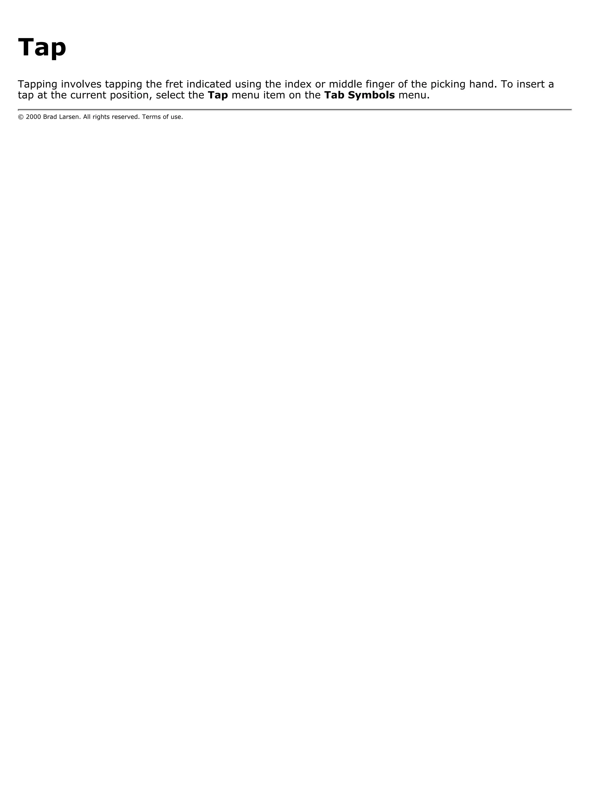Tap
Tapping involves tapping the fret indicated using the index or middle finger of the picking hand. To insert a
tap at the current position, select the Tap menu item on the Tab Symbols menu.

© 2000 Brad Larsen. All rights reserved. Terms of use.
 