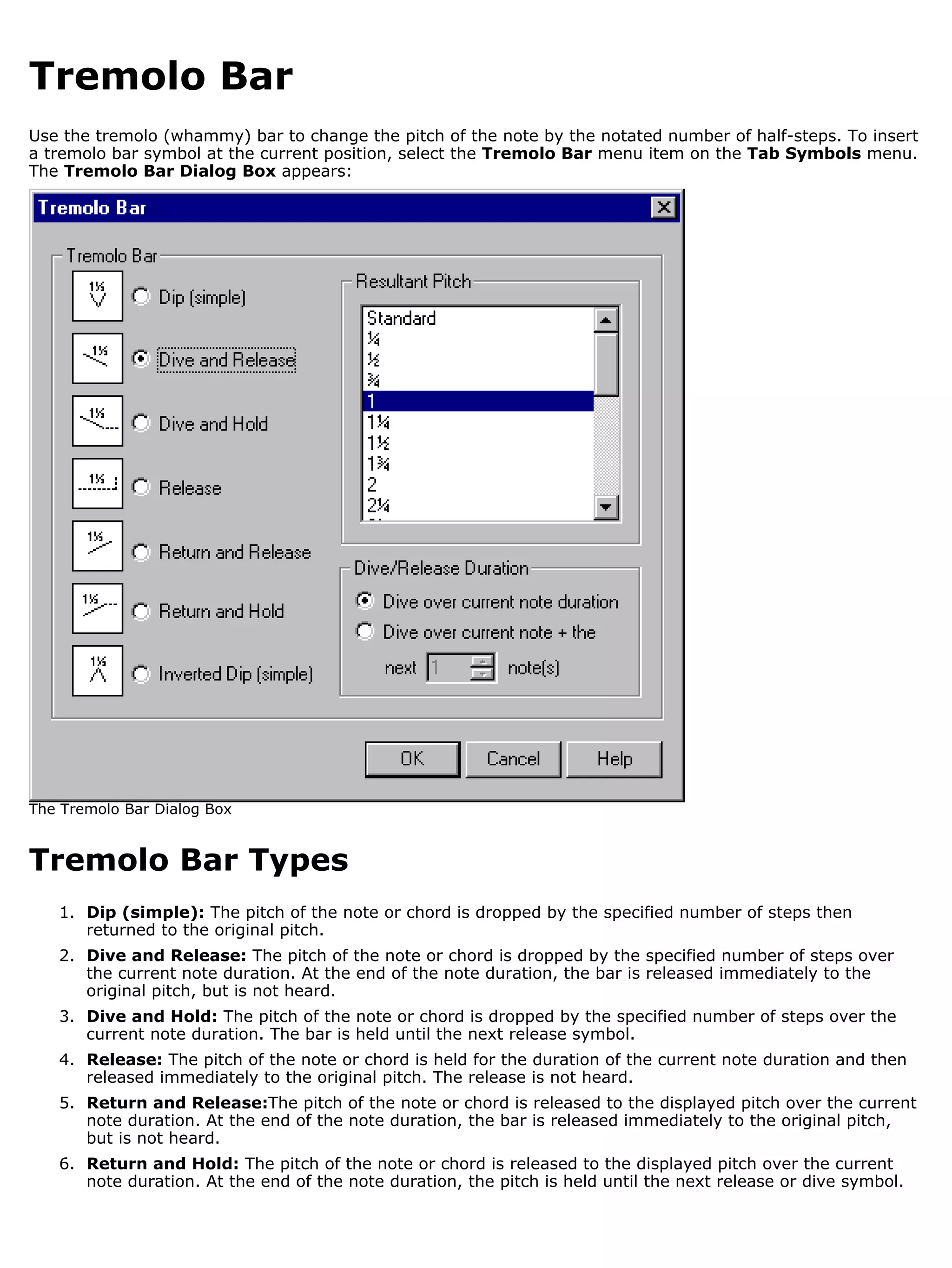 Tremolo Bar
Use the tremolo (whammy) bar to change the pitch of the note by the notated number of half-steps. To insert
a tremolo bar symbol at the current position, select the Tremolo Bar menu item on the Tab Symbols menu.
The Tremolo Bar Dialog Box appears:




The Tremolo Bar Dialog Box


Tremolo Bar Types
   1. Dip (simple): The pitch of the note or chord is dropped by the specified number of steps then
      returned to the original pitch.
   2. Dive and Release: The pitch of the note or chord is dropped by the specified number of steps over
      the current note duration. At the end of the note duration, the bar is released immediately to the
      original pitch, but is not heard.
   3. Dive and Hold: The pitch of the note or chord is dropped by the specified number of steps over the
      current note duration. The bar is held until the next release symbol.
   4. Release: The pitch of the note or chord is held for the duration of the current note duration and then
      released immediately to the original pitch. The release is not heard.
   5. Return and Release:The pitch of the note or chord is released to the displayed pitch over the current
      note duration. At the end of the note duration, the bar is released immediately to the original pitch,
      but is not heard.
   6. Return and Hold: The pitch of the note or chord is released to the displayed pitch over the current
      note duration. At the end of the note duration, the pitch is held until the next release or dive symbol.
 