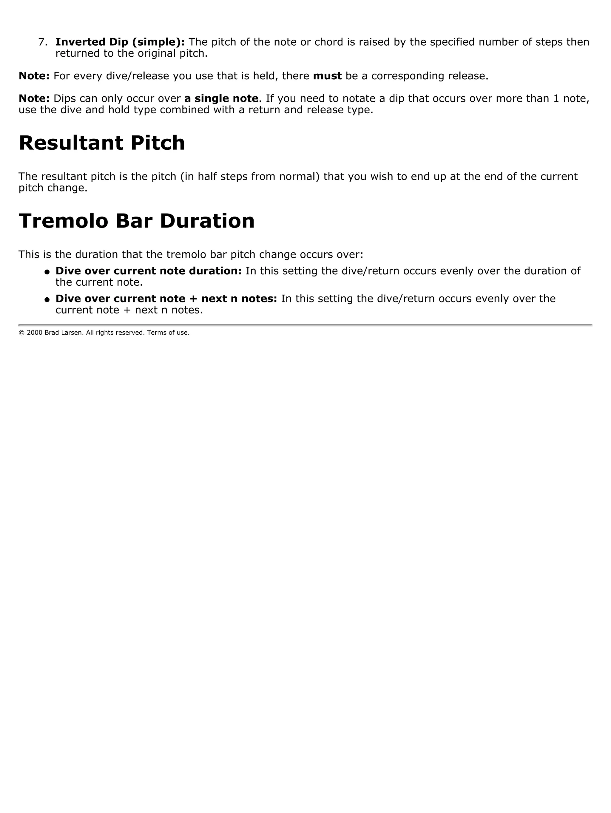 7. Inverted Dip (simple): The pitch of the note or chord is raised by the specified number of steps then
         returned to the original pitch.

Note: For every dive/release you use that is held, there must be a corresponding release.

Note: Dips can only occur over a single note. If you need to notate a dip that occurs over more than 1 note,
use the dive and hold type combined with a return and release type.


Resultant Pitch
The resultant pitch is the pitch (in half steps from normal) that you wish to end up at the end of the current
pitch change.


Tremolo Bar Duration
This is the duration that the tremolo bar pitch change occurs over:
        q   Dive over current note duration: In this setting the dive/return occurs evenly over the duration of
            the current note.
        q   Dive over current note + next n notes: In this setting the dive/return occurs evenly over the
            current note + next n notes.

© 2000 Brad Larsen. All rights reserved. Terms of use.
 