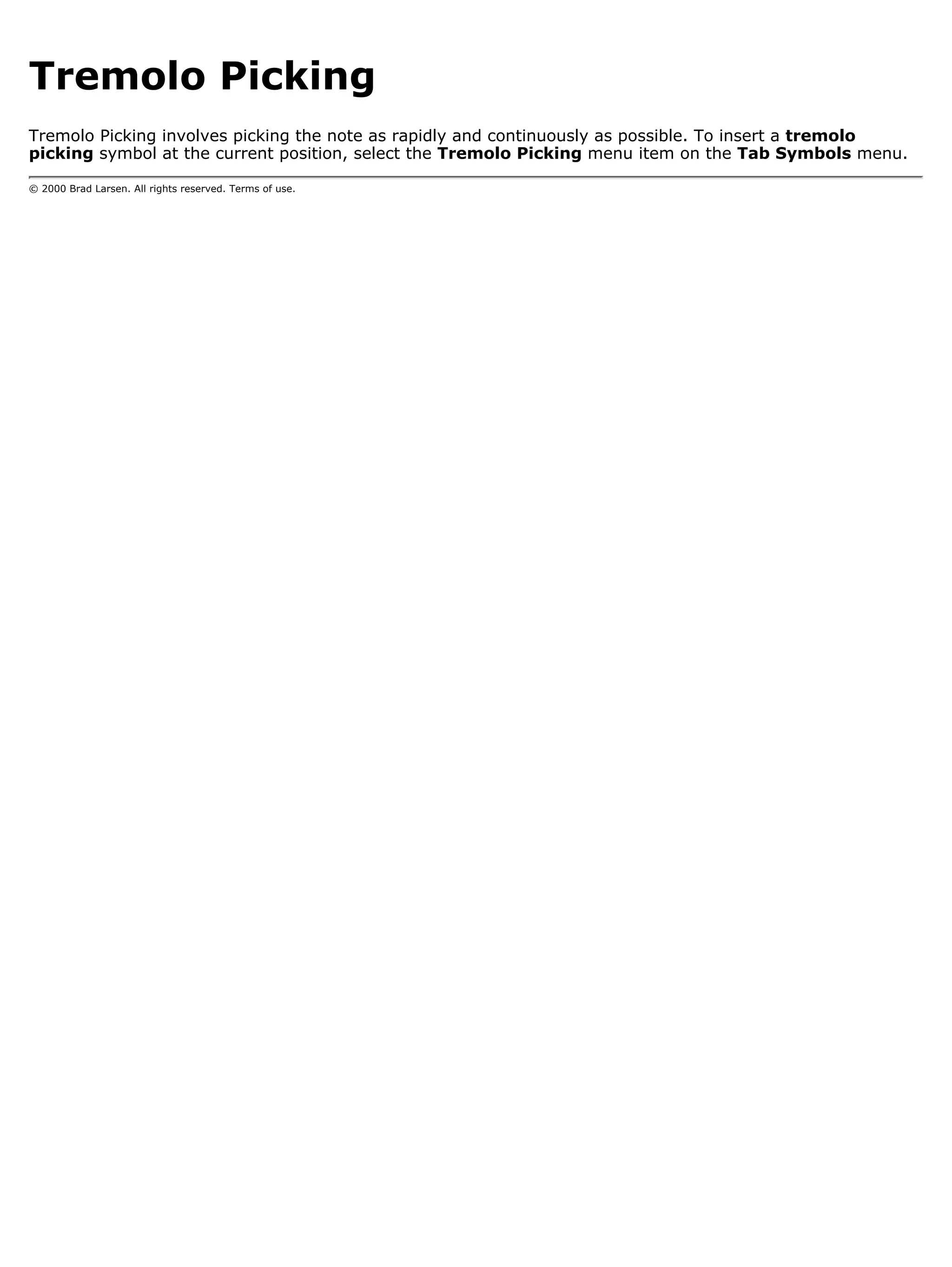 Tremolo Picking
Tremolo Picking involves picking the note as rapidly and continuously as possible. To insert a tremolo
picking symbol at the current position, select the Tremolo Picking menu item on the Tab Symbols menu.

© 2000 Brad Larsen. All rights reserved. Terms of use.
 