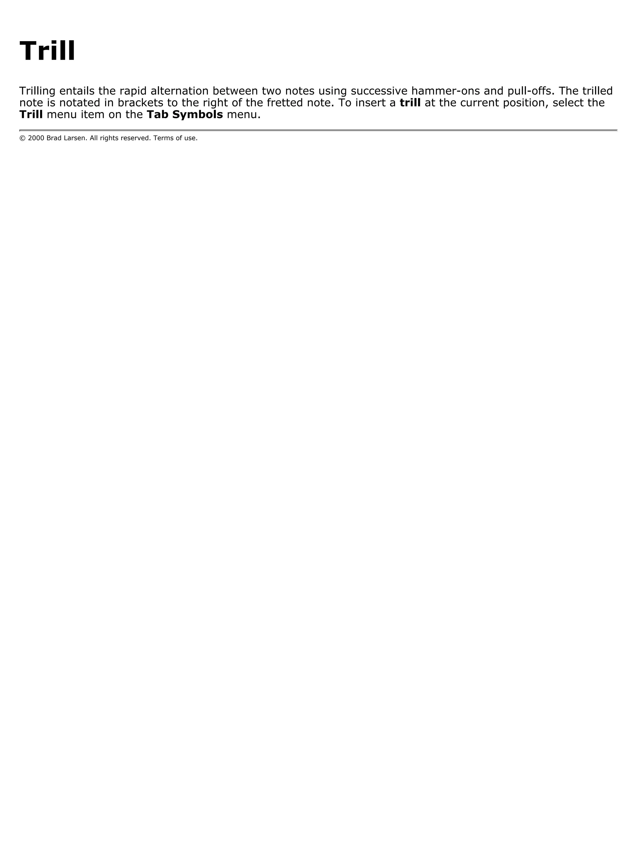 Trill
Trilling entails the rapid alternation between two notes using successive hammer-ons and pull-offs. The trilled
note is notated in brackets to the right of the fretted note. To insert a trill at the current position, select the
Trill menu item on the Tab Symbols menu.

© 2000 Brad Larsen. All rights reserved. Terms of use.
 