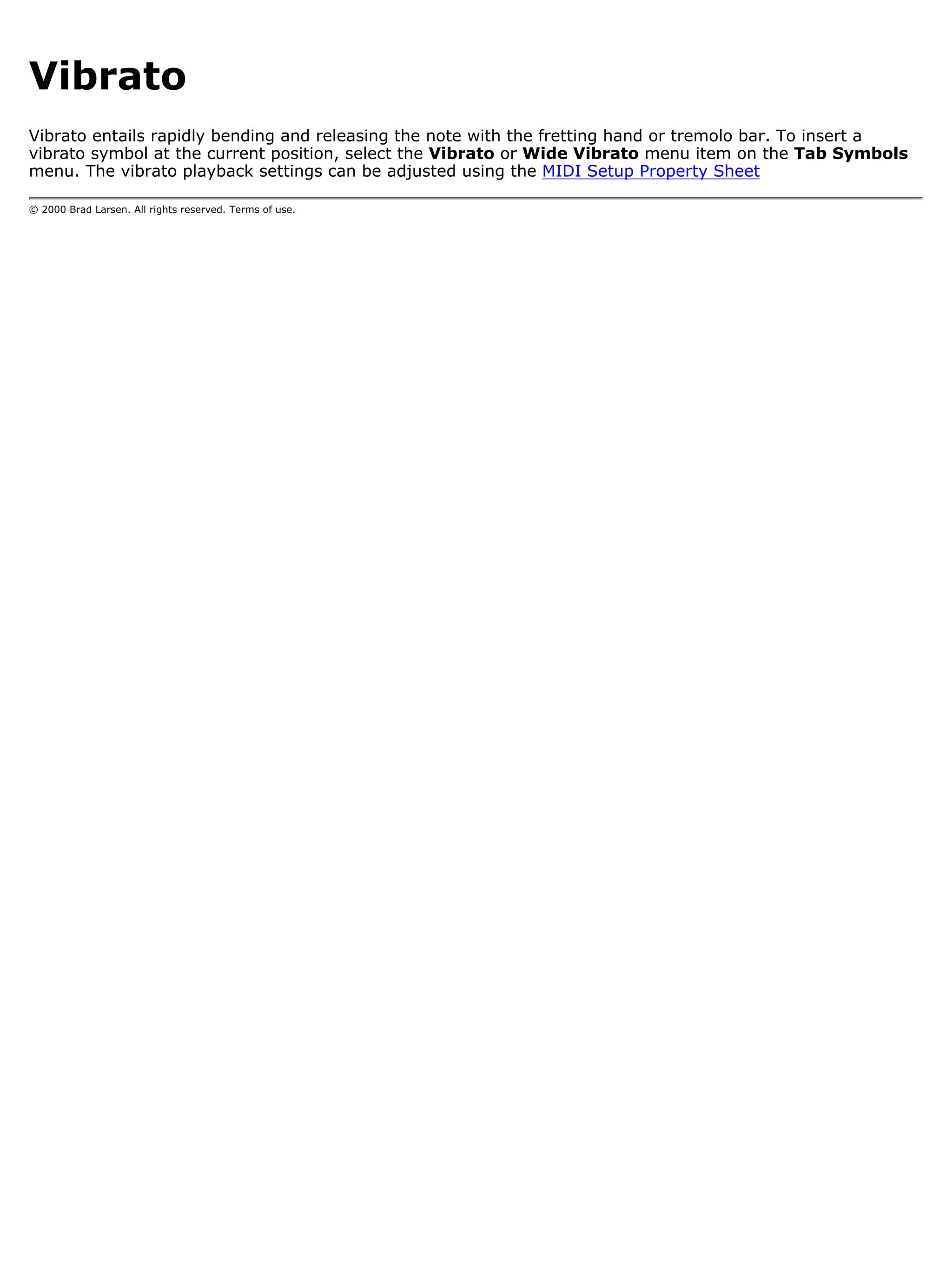 Vibrato
Vibrato entails rapidly bending and releasing the note with the fretting hand or tremolo bar. To insert a
vibrato symbol at the current position, select the Vibrato or Wide Vibrato menu item on the Tab Symbols
menu. The vibrato playback settings can be adjusted using the MIDI Setup Property Sheet

© 2000 Brad Larsen. All rights reserved. Terms of use.
 