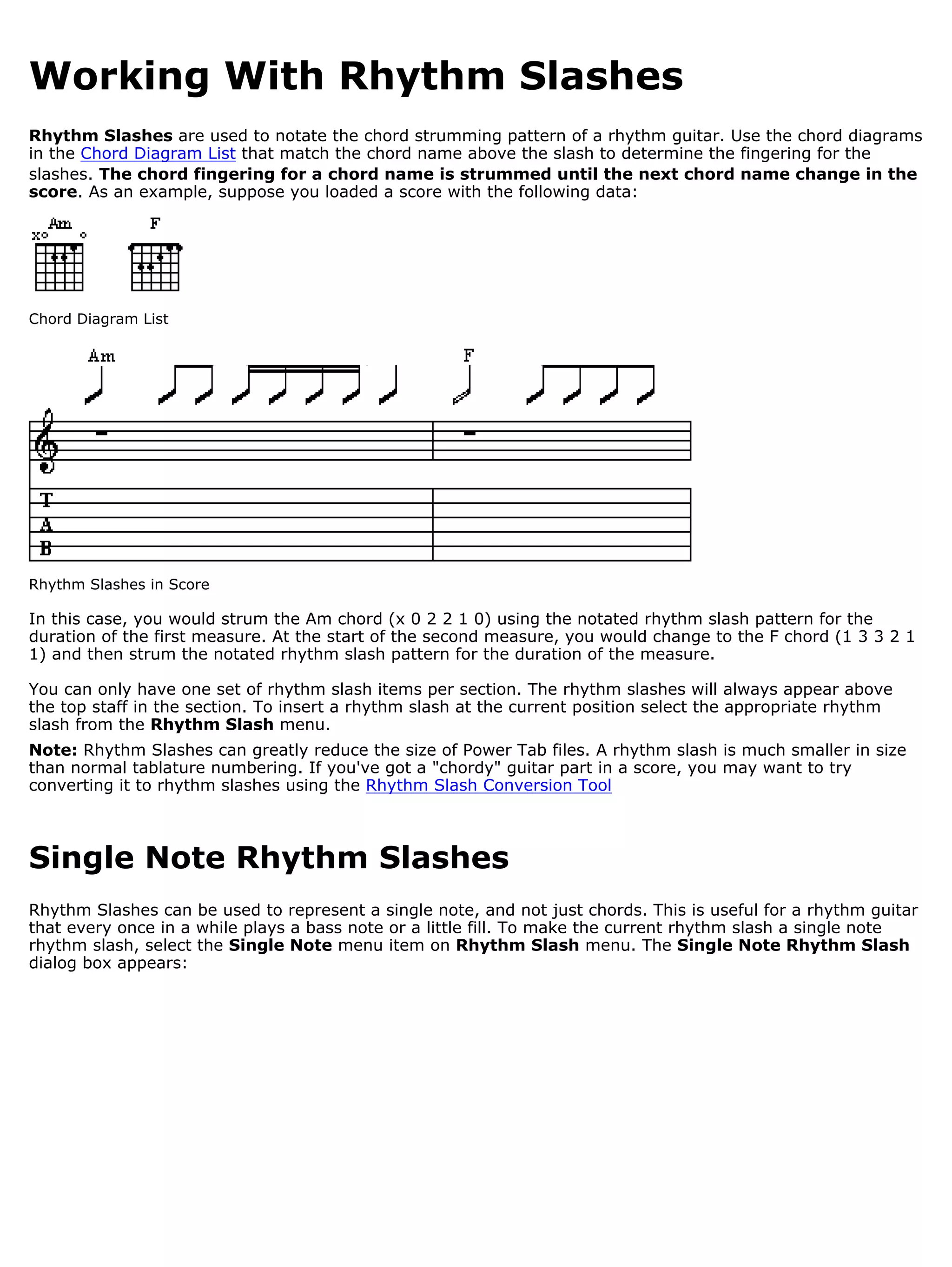Working With Rhythm Slashes
Rhythm Slashes are used to notate the chord strumming pattern of a rhythm guitar. Use the chord diagrams
in the Chord Diagram List that match the chord name above the slash to determine the fingering for the
slashes. The chord fingering for a chord name is strummed until the next chord name change in the
score. As an example, suppose you loaded a score with the following data:




Chord Diagram List




Rhythm Slashes in Score

In this case, you would strum the Am chord (x 0 2 2 1 0) using the notated rhythm slash pattern for the
duration of the first measure. At the start of the second measure, you would change to the F chord (1 3 3 2 1
1) and then strum the notated rhythm slash pattern for the duration of the measure.

You can only have one set of rhythm slash items per section. The rhythm slashes will always appear above
the top staff in the section. To insert a rhythm slash at the current position select the appropriate rhythm
slash from the Rhythm Slash menu.
Note: Rhythm Slashes can greatly reduce the size of Power Tab files. A rhythm slash is much smaller in size
than normal tablature numbering. If you've got a "chordy" guitar part in a score, you may want to try
converting it to rhythm slashes using the Rhythm Slash Conversion Tool



Single Note Rhythm Slashes
Rhythm Slashes can be used to represent a single note, and not just chords. This is useful for a rhythm guitar
that every once in a while plays a bass note or a little fill. To make the current rhythm slash a single note
rhythm slash, select the Single Note menu item on Rhythm Slash menu. The Single Note Rhythm Slash
dialog box appears:
 