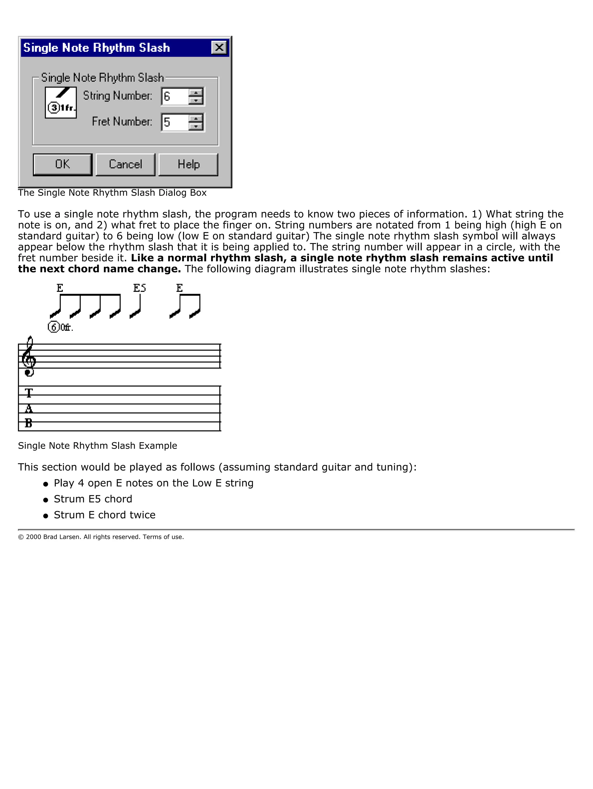 The Single Note Rhythm Slash Dialog Box

To use a single note rhythm slash, the program needs to know two pieces of information. 1) What string the
note is on, and 2) what fret to place the finger on. String numbers are notated from 1 being high (high E on
standard guitar) to 6 being low (low E on standard guitar) The single note rhythm slash symbol will always
appear below the rhythm slash that it is being applied to. The string number will appear in a circle, with the
fret number beside it. Like a normal rhythm slash, a single note rhythm slash remains active until
the next chord name change. The following diagram illustrates single note rhythm slashes:




Single Note Rhythm Slash Example

This section would be played as follows (assuming standard guitar and tuning):
        q   Play 4 open E notes on the Low E string
        q   Strum E5 chord
        q   Strum E chord twice

© 2000 Brad Larsen. All rights reserved. Terms of use.
 