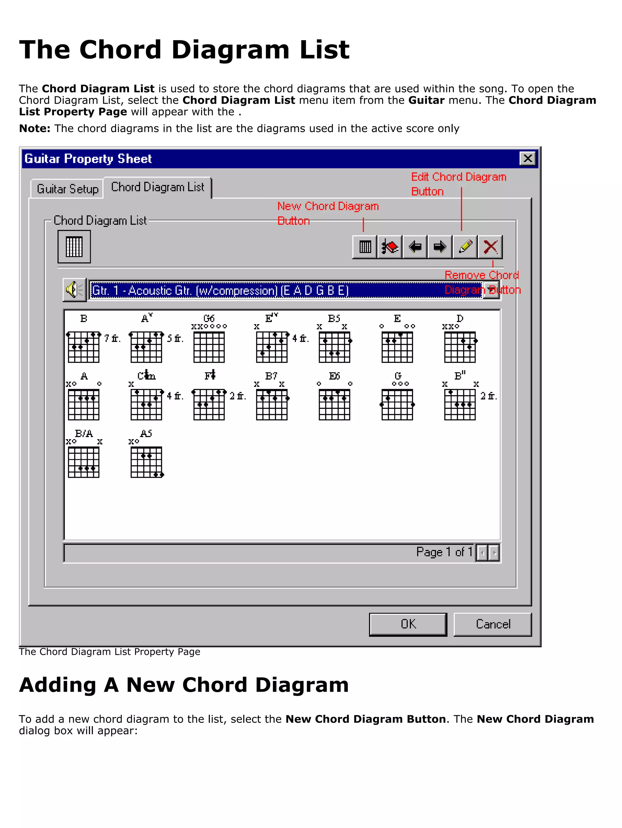 The Chord Diagram List
The Chord Diagram List is used to store the chord diagrams that are used within the song. To open the
Chord Diagram List, select the Chord Diagram List menu item from the Guitar menu. The Chord Diagram
List Property Page will appear with the .
Note: The chord diagrams in the list are the diagrams used in the active score only




The Chord Diagram List Property Page


Adding A New Chord Diagram
To add a new chord diagram to the list, select the New Chord Diagram Button. The New Chord Diagram
dialog box will appear:
 