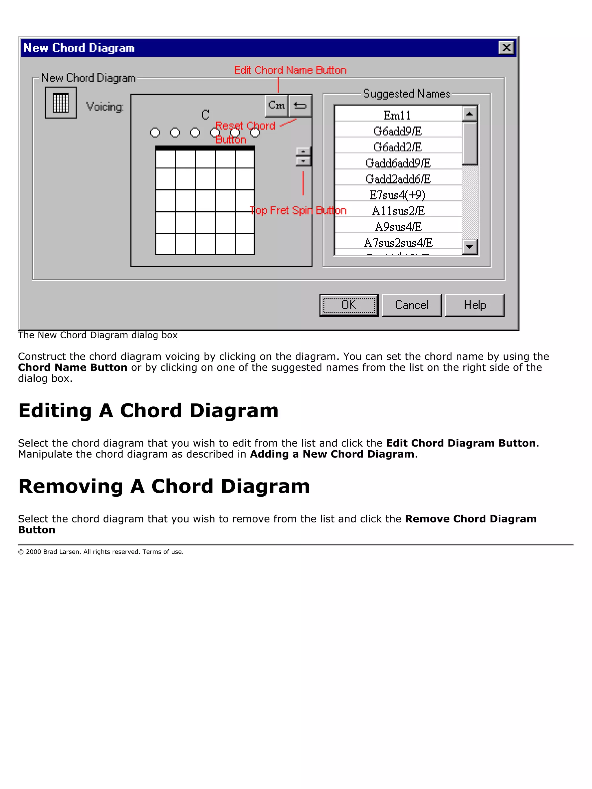 The New Chord Diagram dialog box

Construct the chord diagram voicing by clicking on the diagram. You can set the chord name by using the
Chord Name Button or by clicking on one of the suggested names from the list on the right side of the
dialog box.


Editing A Chord Diagram
Select the chord diagram that you wish to edit from the list and click the Edit Chord Diagram Button.
Manipulate the chord diagram as described in Adding a New Chord Diagram.


Removing A Chord Diagram
Select the chord diagram that you wish to remove from the list and click the Remove Chord Diagram
Button

© 2000 Brad Larsen. All rights reserved. Terms of use.
 