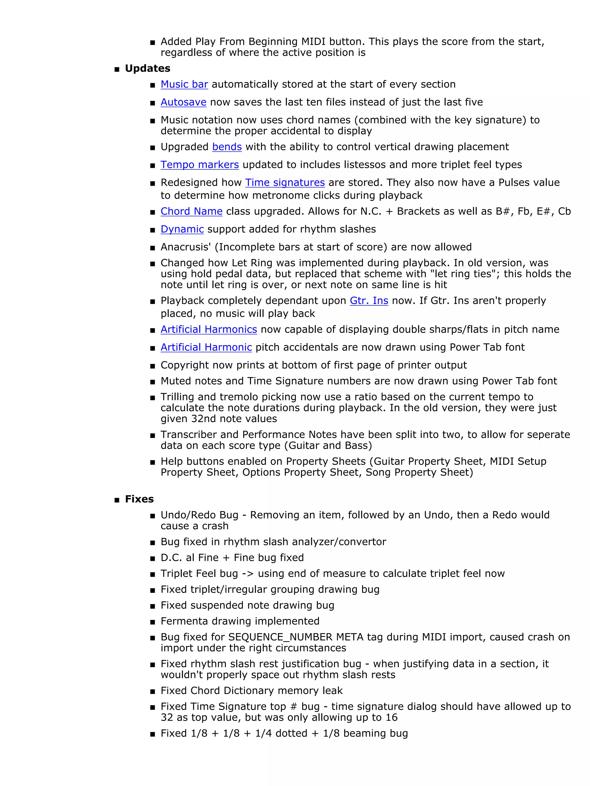s   Added Play From Beginning MIDI button. This plays the score from the start,
            regardless of where the active position is
s   Updates
        s   Music bar automatically stored at the start of every section
        s   Autosave now saves the last ten files instead of just the last five
        s   Music notation now uses chord names (combined with the key signature) to
            determine the proper accidental to display
        s   Upgraded bends with the ability to control vertical drawing placement
        s   Tempo markers updated to includes listessos and more triplet feel types
        s   Redesigned how Time signatures are stored. They also now have a Pulses value
            to determine how metronome clicks during playback
        s   Chord Name class upgraded. Allows for N.C. + Brackets as well as B#, Fb, E#, Cb
        s   Dynamic support added for rhythm slashes
        s   Anacrusis' (Incomplete bars at start of score) are now allowed
        s   Changed how Let Ring was implemented during playback. In old version, was
            using hold pedal data, but replaced that scheme with "let ring ties"; this holds the
            note until let ring is over, or next note on same line is hit
        s   Playback completely dependant upon Gtr. Ins now. If Gtr. Ins aren't properly
            placed, no music will play back
        s   Artificial Harmonics now capable of displaying double sharps/flats in pitch name
        s   Artificial Harmonic pitch accidentals are now drawn using Power Tab font
        s   Copyright now prints at bottom of first page of printer output
        s   Muted notes and Time Signature numbers are now drawn using Power Tab font
        s   Trilling and tremolo picking now use a ratio based on the current tempo to
            calculate the note durations during playback. In the old version, they were just
            given 32nd note values
        s   Transcriber and Performance Notes have been split into two, to allow for seperate
            data on each score type (Guitar and Bass)
        s   Help buttons enabled on Property Sheets (Guitar Property Sheet, MIDI Setup
            Property Sheet, Options Property Sheet, Song Property Sheet)

s   Fixes
        s   Undo/Redo Bug - Removing an item, followed by an Undo, then a Redo would
            cause a crash
        s   Bug fixed in rhythm slash analyzer/convertor
        s   D.C. al Fine + Fine bug fixed
        s   Triplet Feel bug -> using end of measure to calculate triplet feel now
        s   Fixed triplet/irregular grouping drawing bug
        s   Fixed suspended note drawing bug
        s   Fermenta drawing implemented
        s   Bug fixed for SEQUENCE_NUMBER META tag during MIDI import, caused crash on
            import under the right circumstances
        s   Fixed rhythm slash rest justification bug - when justifying data in a section, it
            wouldn't properly space out rhythm slash rests
        s   Fixed Chord Dictionary memory leak
        s   Fixed Time Signature top # bug - time signature dialog should have allowed up to
            32 as top value, but was only allowing up to 16
        s   Fixed 1/8 + 1/8 + 1/4 dotted + 1/8 beaming bug
 
