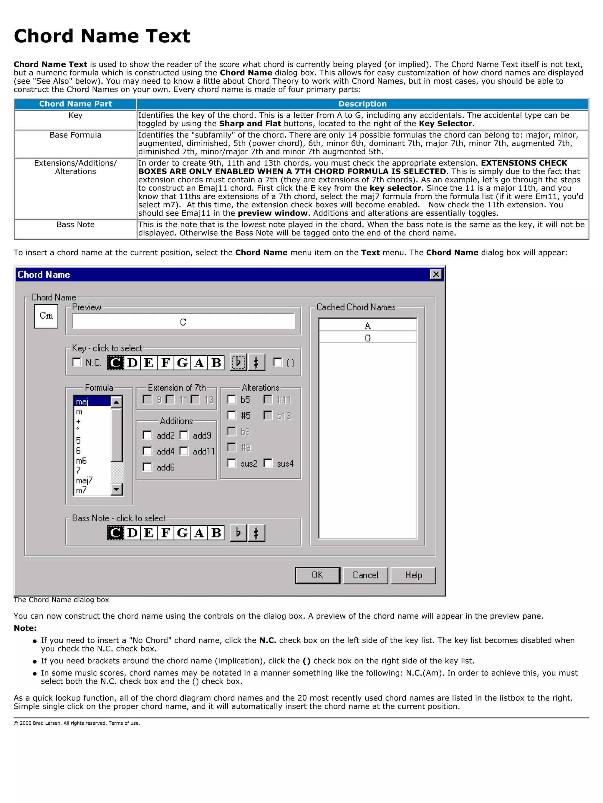 Chord Name Text
Chord Name Text is used to show the reader of the score what chord is currently being played (or implied). The Chord Name Text itself is not text,
but a numeric formula which is constructed using the Chord Name dialog box. This allows for easy customization of how chord names are displayed
(see "See Also" below). You may need to know a little about Chord Theory to work with Chord Names, but in most cases, you should be able to
construct the Chord Names on your own. Every chord name is made of four primary parts:
            Chord Name Part                                                                               Description
                       Key                           Identifies the key of the chord. This is a letter from A to G, including any accidentals. The accidental type can be
                                                     toggled by using the Sharp and Flat buttons, located to the right of the Key Selector.
               Base Formula                          Identifies the "subfamily" of the chord. There are only 14 possible formulas the chord can belong to: major, minor,
                                                     augmented, diminished, 5th (power chord), 6th, minor 6th, dominant 7th, major 7th, minor 7th, augmented 7th,
                                                     diminished 7th, minor/major 7th and minor 7th augmented 5th.
        Extensions/Additions/                        In order to create 9th, 11th and 13th chords, you must check the appropriate extension. EXTENSIONS CHECK
             Alterations                             BOXES ARE ONLY ENABLED WHEN A 7TH CHORD FORMULA IS SELECTED. This is simply due to the fact that
                                                     extension chords must contain a 7th (they are extensions of 7th chords). As an example, let's go through the steps
                                                     to construct an Emaj11 chord. First click the E key from the key selector. Since the 11 is a major 11th, and you
                                                     know that 11ths are extensions of a 7th chord, select the maj7 formula from the formula list (if it were Em11, you'd
                                                     select m7). At this time, the extension check boxes will become enabled. Now check the 11th extension. You
                                                     should see Emaj11 in the preview window. Additions and alterations are essentially toggles.
                  Bass Note                          This is the note that is the lowest note played in the chord. When the bass note is the same as the key, it will not be
                                                     displayed. Otherwise the Bass Note will be tagged onto the end of the chord name.

To insert a chord name at the current position, select the Chord Name menu item on the Text menu. The Chord Name dialog box will appear:




The Chord Name dialog box

You can now construct the chord name using the controls on the dialog box. A preview of the chord name will appear in the preview pane.
Note:
        q   If you need to insert a "No Chord" chord name, click the N.C. check box on the left side of the key list. The key list becomes disabled when
            you check the N.C. check box.
        q   If you need brackets around the chord name (implication), click the () check box on the right side of the key list.
        q   In some music scores, chord names may be notated in a manner something like the following: N.C.(Am). In order to achieve this, you must
            select both the N.C. check box and the () check box.

As a quick lookup function, all of the chord diagram chord names and the 20 most recently used chord names are listed in the listbox to the right.
Simple single click on the proper chord name, and it will automatically insert the chord name at the current position.

© 2000 Brad Larsen. All rights reserved. Terms of use.
 