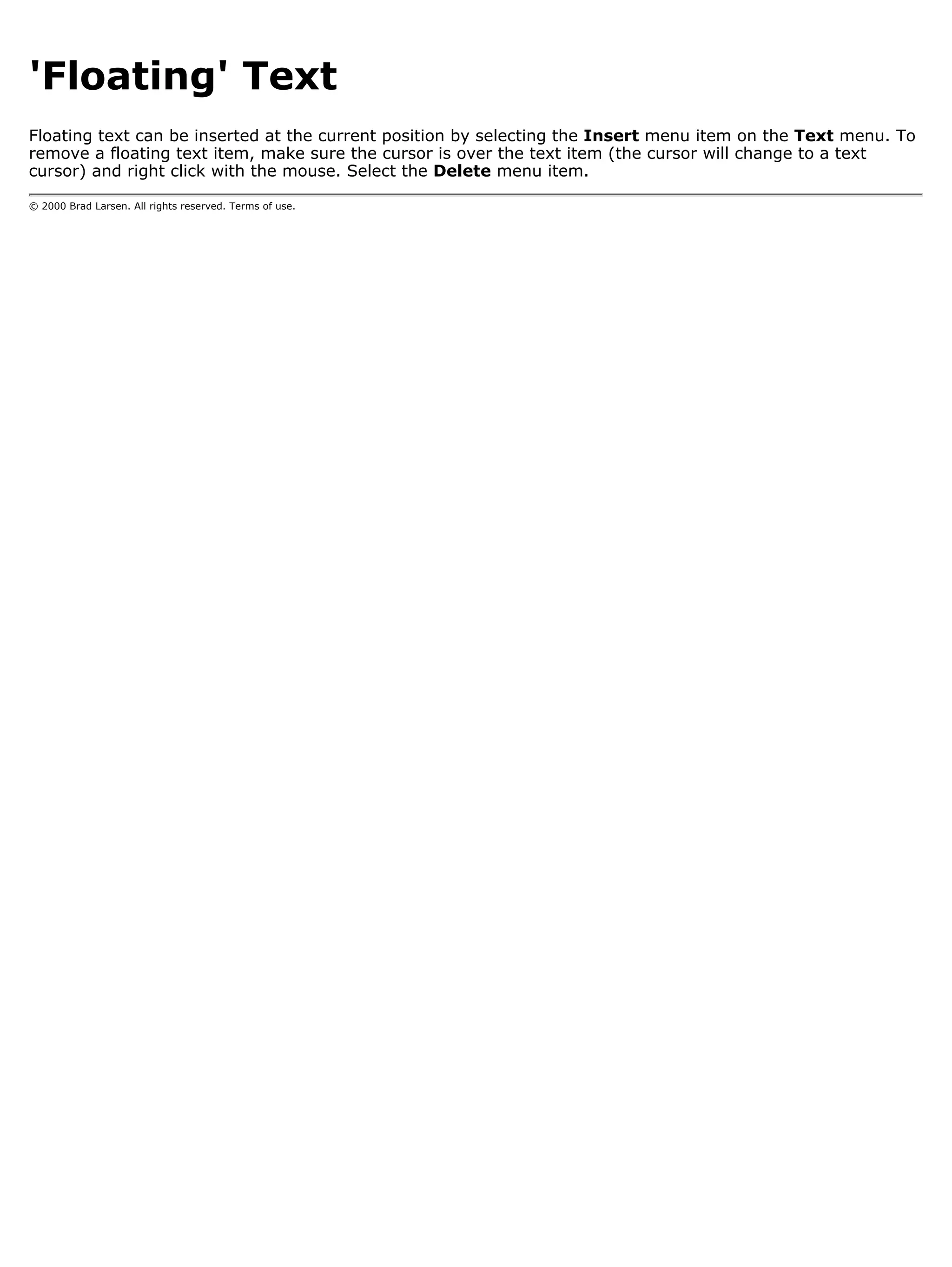 'Floating' Text
Floating text can be inserted at the current position by selecting the Insert menu item on the Text menu. To
remove a floating text item, make sure the cursor is over the text item (the cursor will change to a text
cursor) and right click with the mouse. Select the Delete menu item.

© 2000 Brad Larsen. All rights reserved. Terms of use.
 