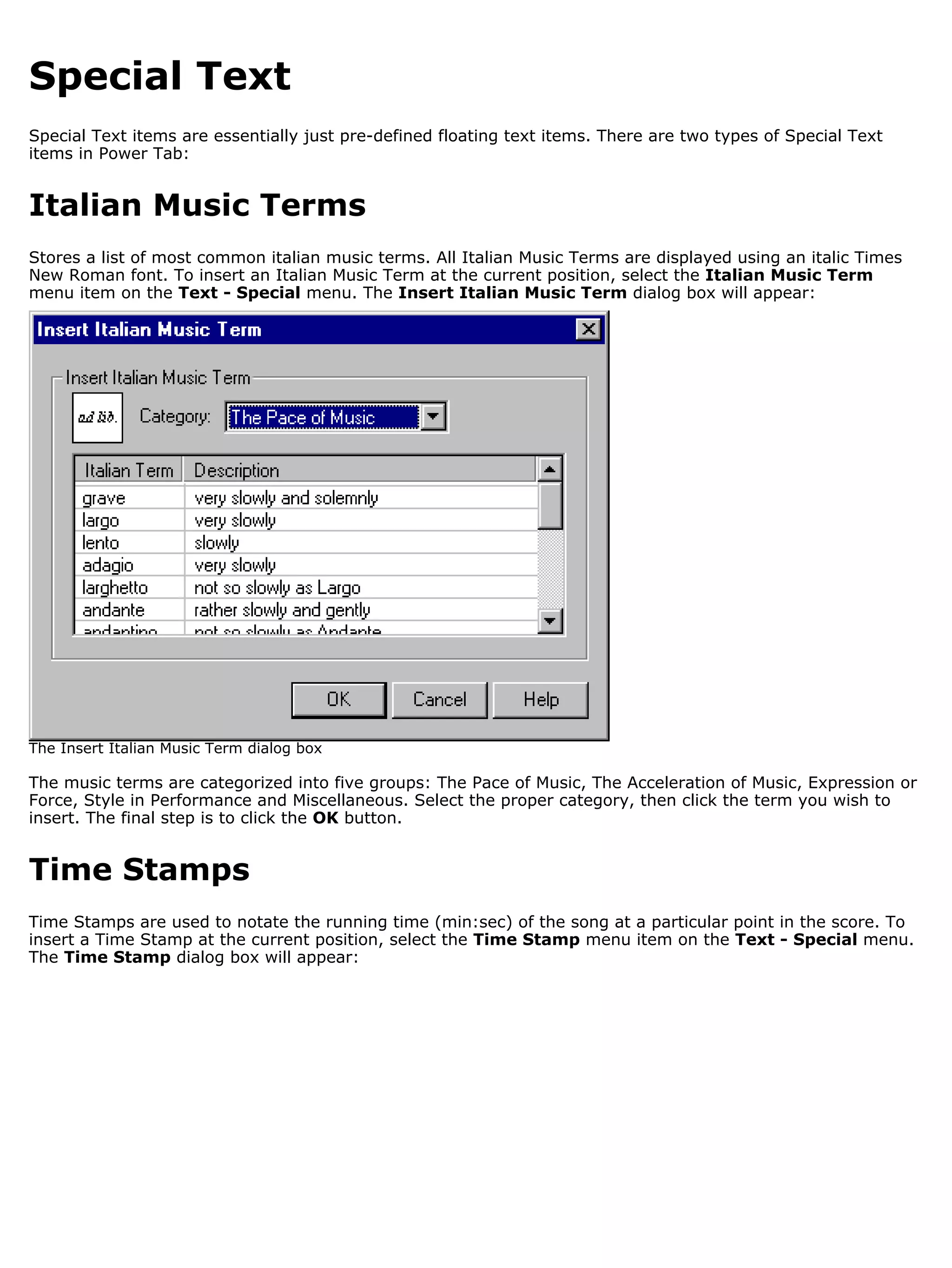 Special Text
Special Text items are essentially just pre-defined floating text items. There are two types of Special Text
items in Power Tab:


Italian Music Terms
Stores a list of most common italian music terms. All Italian Music Terms are displayed using an italic Times
New Roman font. To insert an Italian Music Term at the current position, select the Italian Music Term
menu item on the Text - Special menu. The Insert Italian Music Term dialog box will appear:




The Insert Italian Music Term dialog box

The music terms are categorized into five groups: The Pace of Music, The Acceleration of Music, Expression or
Force, Style in Performance and Miscellaneous. Select the proper category, then click the term you wish to
insert. The final step is to click the OK button.


Time Stamps
Time Stamps are used to notate the running time (min:sec) of the song at a particular point in the score. To
insert a Time Stamp at the current position, select the Time Stamp menu item on the Text - Special menu.
The Time Stamp dialog box will appear:
 