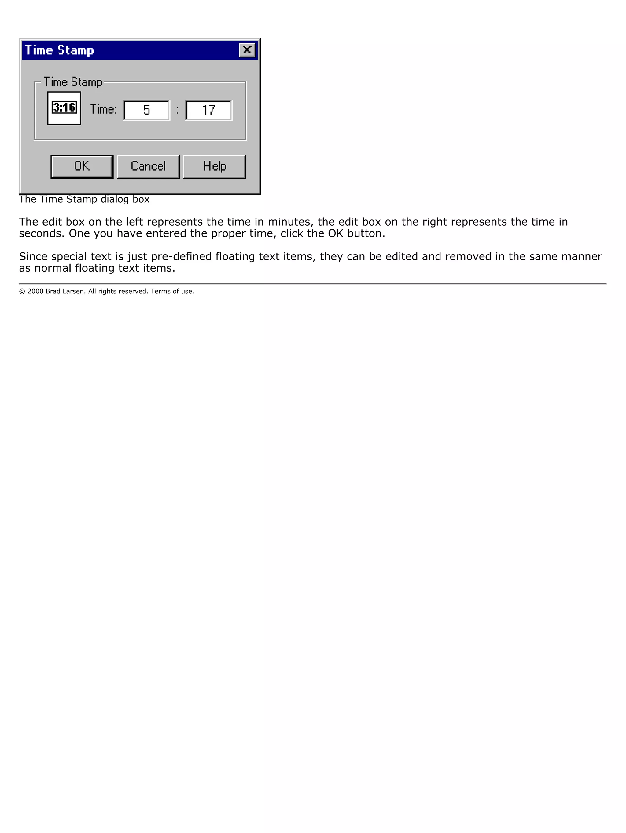 The Time Stamp dialog box

The edit box on the left represents the time in minutes, the edit box on the right represents the time in
seconds. One you have entered the proper time, click the OK button.

Since special text is just pre-defined floating text items, they can be edited and removed in the same manner
as normal floating text items.

© 2000 Brad Larsen. All rights reserved. Terms of use.
 