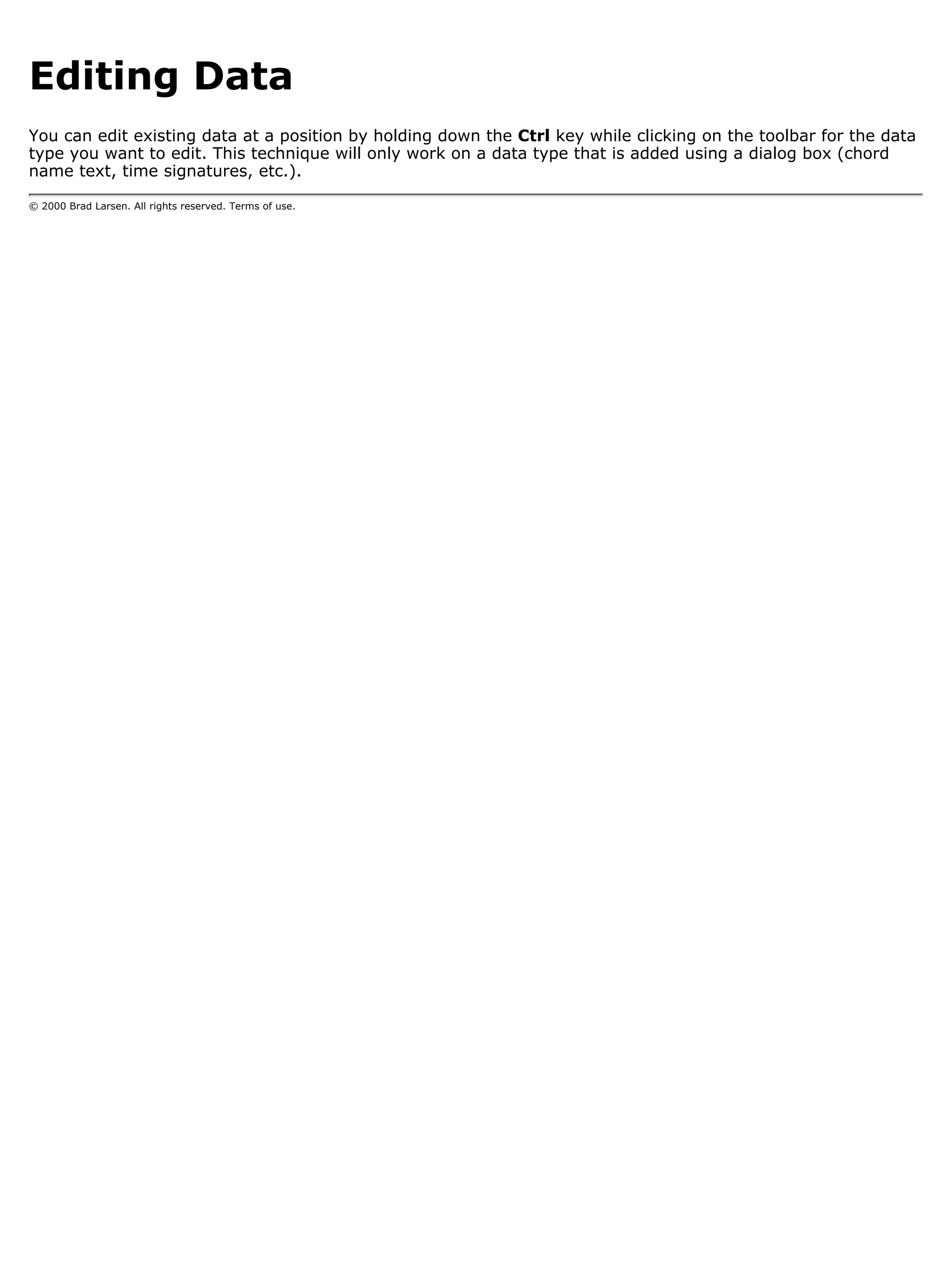 Editing Data
You can edit existing data at a position by holding down the Ctrl key while clicking on the toolbar for the data
type you want to edit. This technique will only work on a data type that is added using a dialog box (chord
name text, time signatures, etc.).

© 2000 Brad Larsen. All rights reserved. Terms of use.
 