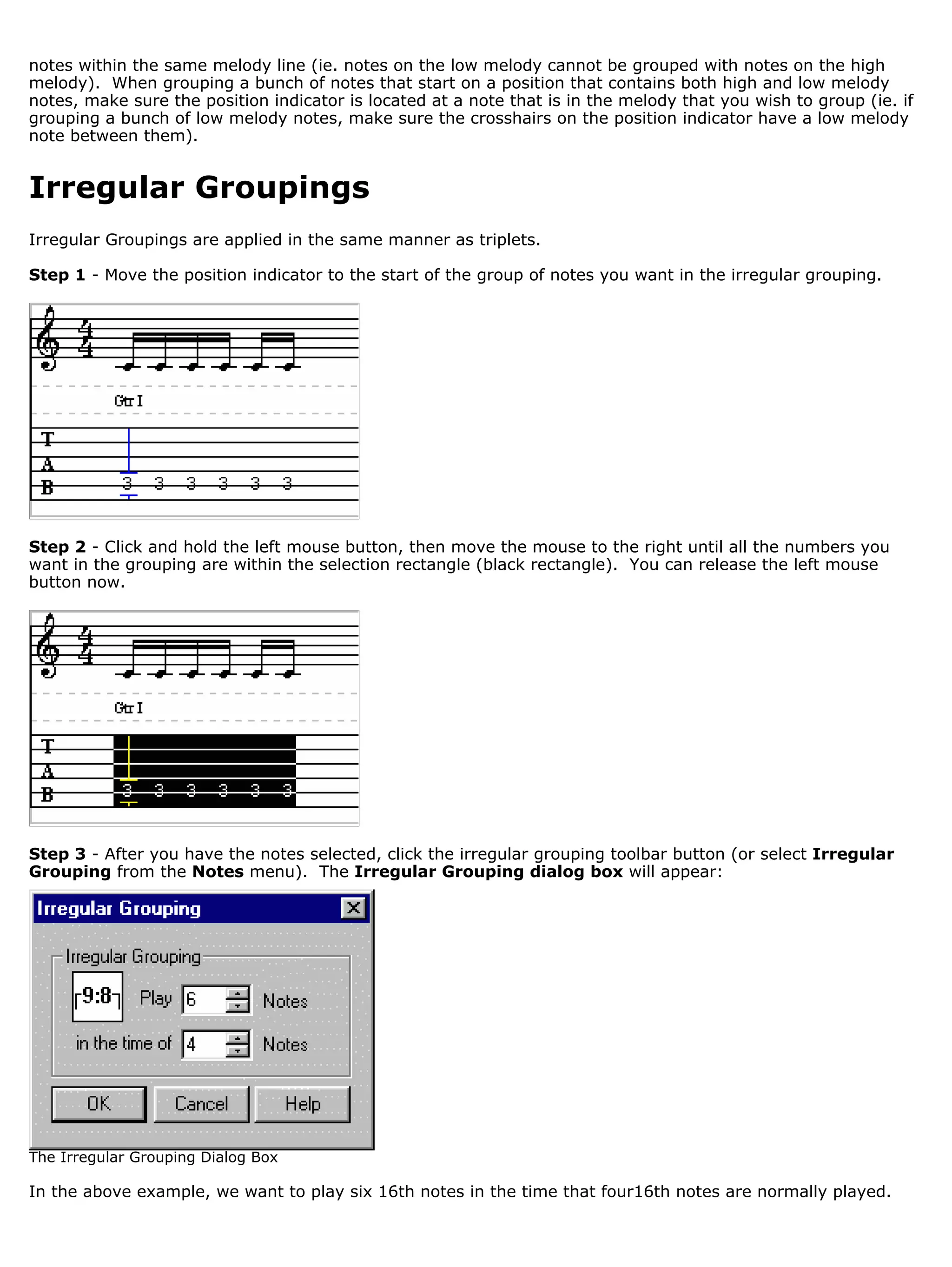notes within the same melody line (ie. notes on the low melody cannot be grouped with notes on the high
melody). When grouping a bunch of notes that start on a position that contains both high and low melody
notes, make sure the position indicator is located at a note that is in the melody that you wish to group (ie. if
grouping a bunch of low melody notes, make sure the crosshairs on the position indicator have a low melody
note between them).


Irregular Groupings
Irregular Groupings are applied in the same manner as triplets.

Step 1 - Move the position indicator to the start of the group of notes you want in the irregular grouping.




Step 2 - Click and hold the left mouse button, then move the mouse to the right until all the numbers you
want in the grouping are within the selection rectangle (black rectangle). You can release the left mouse
button now.




Step 3 - After you have the notes selected, click the irregular grouping toolbar button (or select Irregular
Grouping from the Notes menu). The Irregular Grouping dialog box will appear:




The Irregular Grouping Dialog Box

In the above example, we want to play six 16th notes in the time that four16th notes are normally played.
 