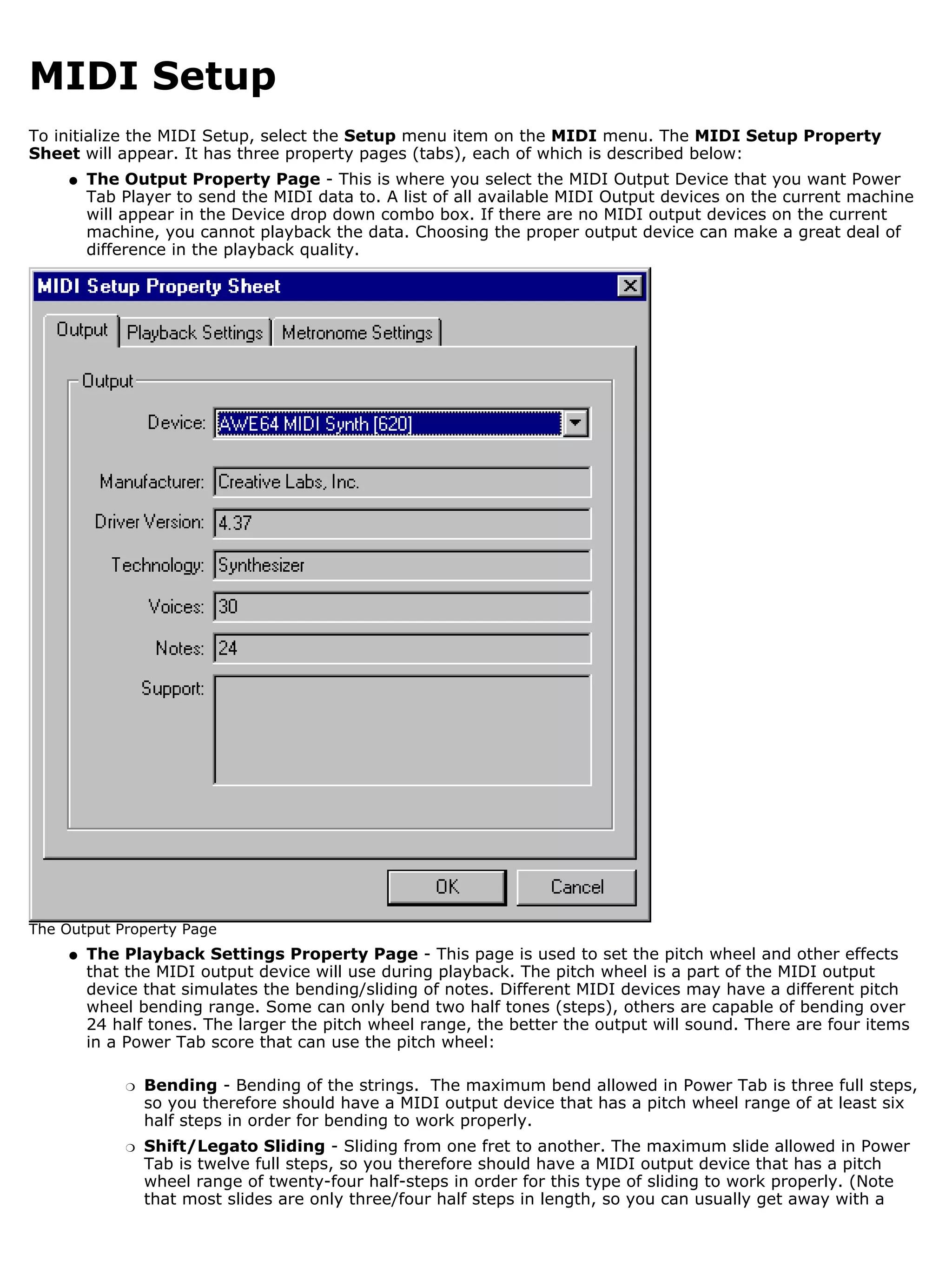 MIDI Setup
To initialize the MIDI Setup, select the Setup menu item on the MIDI menu. The MIDI Setup Property
Sheet will appear. It has three property pages (tabs), each of which is described below:
     q   The Output Property Page - This is where you select the MIDI Output Device that you want Power
         Tab Player to send the MIDI data to. A list of all available MIDI Output devices on the current machine
         will appear in the Device drop down combo box. If there are no MIDI output devices on the current
         machine, you cannot playback the data. Choosing the proper output device can make a great deal of
         difference in the playback quality.




The Output Property Page
     q   The Playback Settings Property Page - This page is used to set the pitch wheel and other effects
         that the MIDI output device will use during playback. The pitch wheel is a part of the MIDI output
         device that simulates the bending/sliding of notes. Different MIDI devices may have a different pitch
         wheel bending range. Some can only bend two half tones (steps), others are capable of bending over
         24 half tones. The larger the pitch wheel range, the better the output will sound. There are four items
         in a Power Tab score that can use the pitch wheel:

             r   Bending - Bending of the strings. The maximum bend allowed in Power Tab is three full steps,
                 so you therefore should have a MIDI output device that has a pitch wheel range of at least six
                 half steps in order for bending to work properly.
             r   Shift/Legato Sliding - Sliding from one fret to another. The maximum slide allowed in Power
                 Tab is twelve full steps, so you therefore should have a MIDI output device that has a pitch
                 wheel range of twenty-four half-steps in order for this type of sliding to work properly. (Note
                 that most slides are only three/four half steps in length, so you can usually get away with a
 