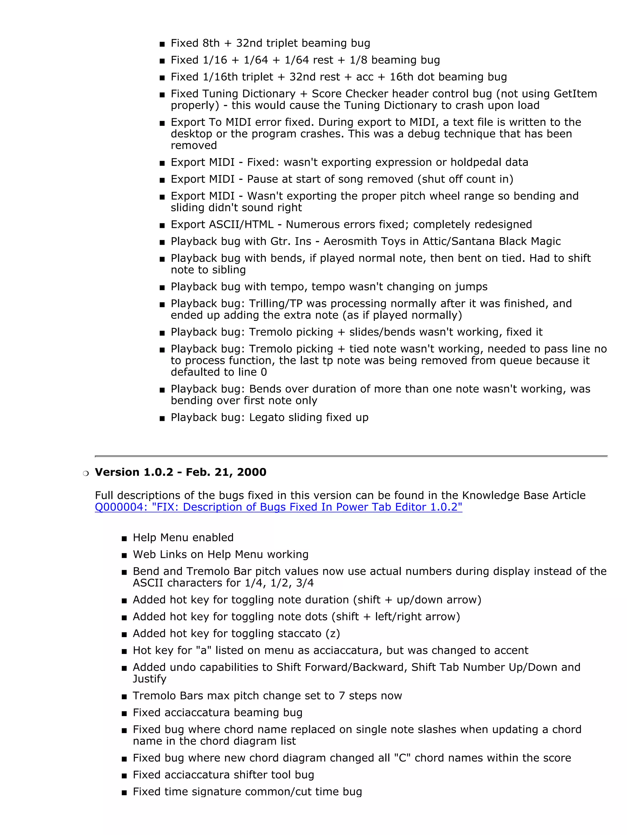 s   Fixed 8th + 32nd triplet beaming bug
                  s   Fixed 1/16 + 1/64 + 1/64 rest + 1/8 beaming bug
                  s   Fixed 1/16th triplet + 32nd rest + acc + 16th dot beaming bug
                  s   Fixed Tuning Dictionary + Score Checker header control bug (not using GetItem
                      properly) - this would cause the Tuning Dictionary to crash upon load
                  s   Export To MIDI error fixed. During export to MIDI, a text file is written to the
                      desktop or the program crashes. This was a debug technique that has been
                      removed
                  s   Export MIDI - Fixed: wasn't exporting expression or holdpedal data
                  s   Export MIDI - Pause at start of song removed (shut off count in)
                  s   Export MIDI - Wasn't exporting the proper pitch wheel range so bending and
                      sliding didn't sound right
                  s   Export ASCII/HTML - Numerous errors fixed; completely redesigned
                  s   Playback bug with Gtr. Ins - Aerosmith Toys in Attic/Santana Black Magic
                  s   Playback bug with bends, if played normal note, then bent on tied. Had to shift
                      note to sibling
                  s   Playback bug with tempo, tempo wasn't changing on jumps
                  s   Playback bug: Trilling/TP was processing normally after it was finished, and
                      ended up adding the extra note (as if played normally)
                  s   Playback bug: Tremolo picking + slides/bends wasn't working, fixed it
                  s   Playback bug: Tremolo picking + tied note wasn't working, needed to pass line no
                      to process function, the last tp note was being removed from queue because it
                      defaulted to line 0
                  s   Playback bug: Bends over duration of more than one note wasn't working, was
                      bending over first note only
                  s   Playback bug: Legato sliding fixed up




r   Version 1.0.2 - Feb. 21, 2000

    Full descriptions of the bugs fixed in this version can be found in the Knowledge Base Article
    Q000004: "FIX: Description of Bugs Fixed In Power Tab Editor 1.0.2"

         s   Help Menu enabled
         s   Web Links on Help Menu working
         s   Bend and Tremolo Bar pitch values now use actual numbers during display instead of the
             ASCII characters for 1/4, 1/2, 3/4
         s   Added hot key for toggling note duration (shift + up/down arrow)
         s   Added hot key for toggling note dots (shift + left/right arrow)
         s   Added hot key for toggling staccato (z)
         s   Hot key for "a" listed on menu as acciaccatura, but was changed to accent
         s   Added undo capabilities to Shift Forward/Backward, Shift Tab Number Up/Down and
             Justify
         s   Tremolo Bars max pitch change set to 7 steps now
         s   Fixed acciaccatura beaming bug
         s   Fixed bug where chord name replaced on single note slashes when updating a chord
             name in the chord diagram list
         s   Fixed bug where new chord diagram changed all "C" chord names within the score
         s   Fixed acciaccatura shifter tool bug
         s   Fixed time signature common/cut time bug
 