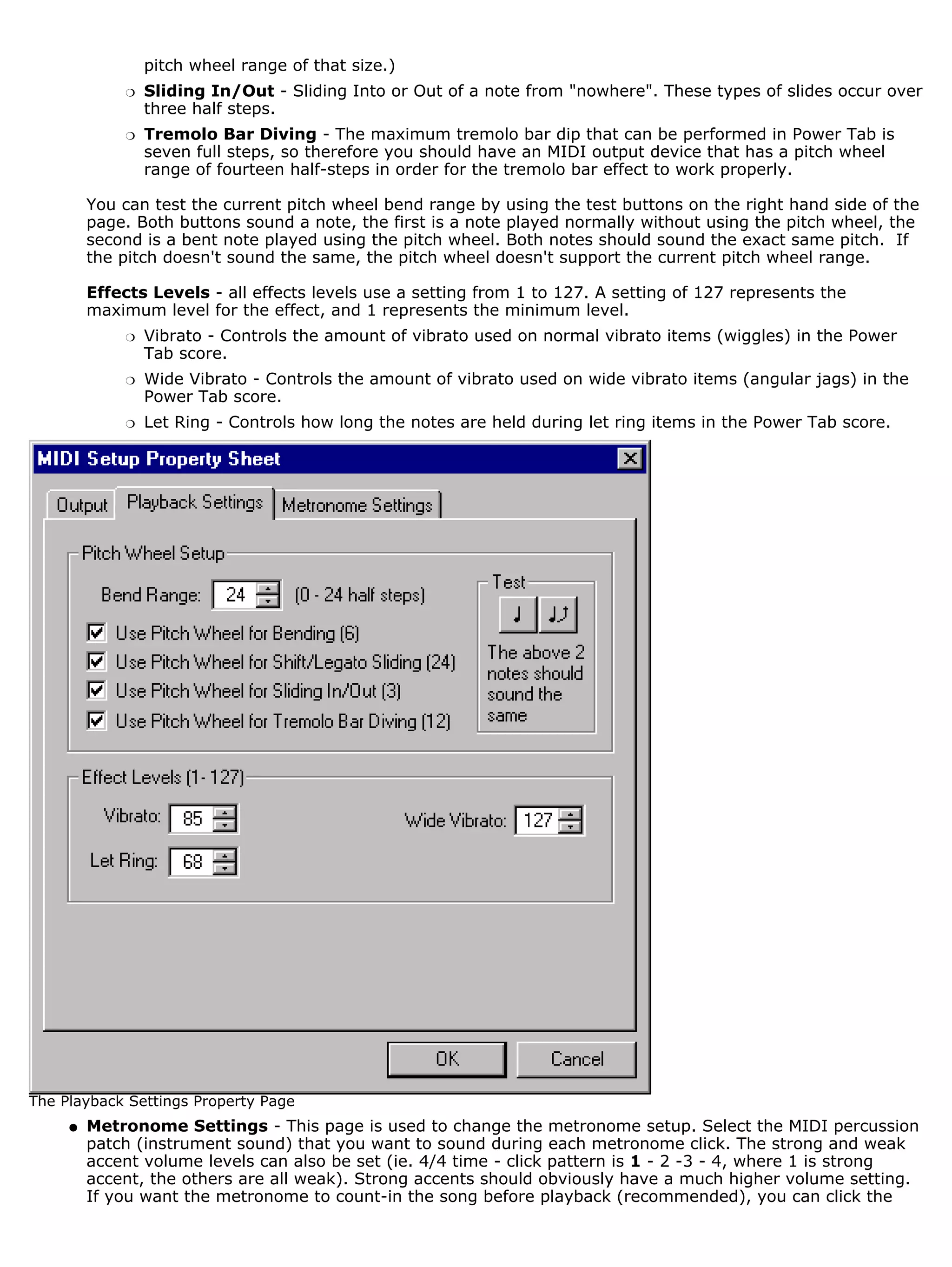 pitch wheel range of that size.)
             r   Sliding In/Out - Sliding Into or Out of a note from "nowhere". These types of slides occur over
                 three half steps.
             r   Tremolo Bar Diving - The maximum tremolo bar dip that can be performed in Power Tab is
                 seven full steps, so therefore you should have an MIDI output device that has a pitch wheel
                 range of fourteen half-steps in order for the tremolo bar effect to work properly.

         You can test the current pitch wheel bend range by using the test buttons on the right hand side of the
         page. Both buttons sound a note, the first is a note played normally without using the pitch wheel, the
         second is a bent note played using the pitch wheel. Both notes should sound the exact same pitch. If
         the pitch doesn't sound the same, the pitch wheel doesn't support the current pitch wheel range.

         Effects Levels - all effects levels use a setting from 1 to 127. A setting of 127 represents the
         maximum level for the effect, and 1 represents the minimum level.
             r   Vibrato - Controls the amount of vibrato used on normal vibrato items (wiggles) in the Power
                 Tab score.
             r   Wide Vibrato - Controls the amount of vibrato used on wide vibrato items (angular jags) in the
                 Power Tab score.
             r   Let Ring - Controls how long the notes are held during let ring items in the Power Tab score.




The Playback Settings Property Page
     q   Metronome Settings - This page is used to change the metronome setup. Select the MIDI percussion
         patch (instrument sound) that you want to sound during each metronome click. The strong and weak
         accent volume levels can also be set (ie. 4/4 time - click pattern is 1 - 2 -3 - 4, where 1 is strong
         accent, the others are all weak). Strong accents should obviously have a much higher volume setting.
         If you want the metronome to count-in the song before playback (recommended), you can click the
 