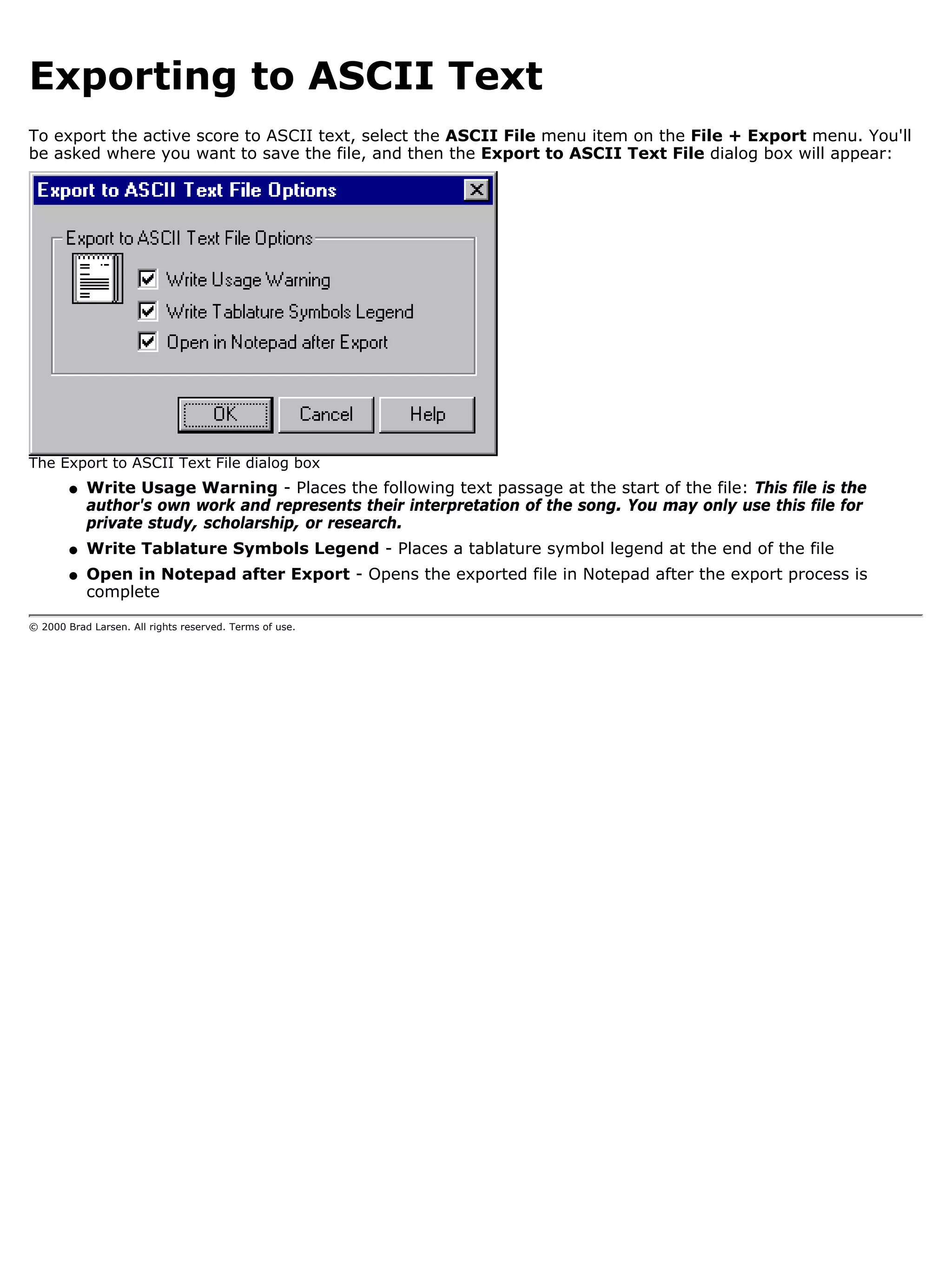 Exporting to ASCII Text
To export the active score to ASCII text, select the ASCII File menu item on the File + Export menu. You'll
be asked where you want to save the file, and then the Export to ASCII Text File dialog box will appear:




The Export to ASCII Text File dialog box
        q   Write Usage Warning - Places the following text passage at the start of the file: This file is the
            author's own work and represents their interpretation of the song. You may only use this file for
            private study, scholarship, or research.
        q   Write Tablature Symbols Legend - Places a tablature symbol legend at the end of the file
        q   Open in Notepad after Export - Opens the exported file in Notepad after the export process is
            complete

© 2000 Brad Larsen. All rights reserved. Terms of use.
 
