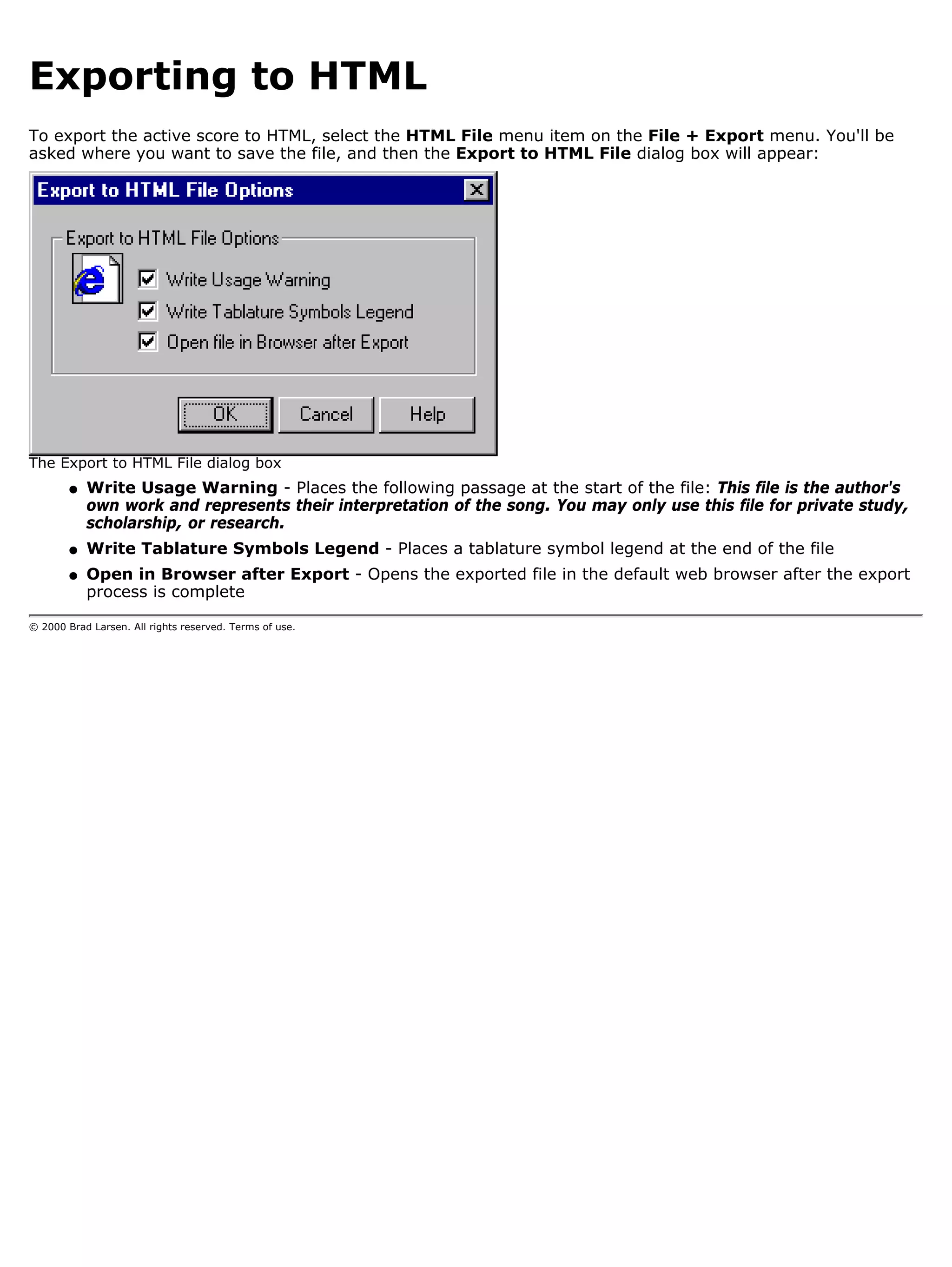 Exporting to HTML
To export the active score to HTML, select the HTML File menu item on the File + Export menu. You'll be
asked where you want to save the file, and then the Export to HTML File dialog box will appear:




The Export to HTML File dialog box
        q   Write Usage Warning - Places the following passage at the start of the file: This file is the author's
            own work and represents their interpretation of the song. You may only use this file for private study,
            scholarship, or research.
        q   Write Tablature Symbols Legend - Places a tablature symbol legend at the end of the file
        q   Open in Browser after Export - Opens the exported file in the default web browser after the export
            process is complete

© 2000 Brad Larsen. All rights reserved. Terms of use.
 