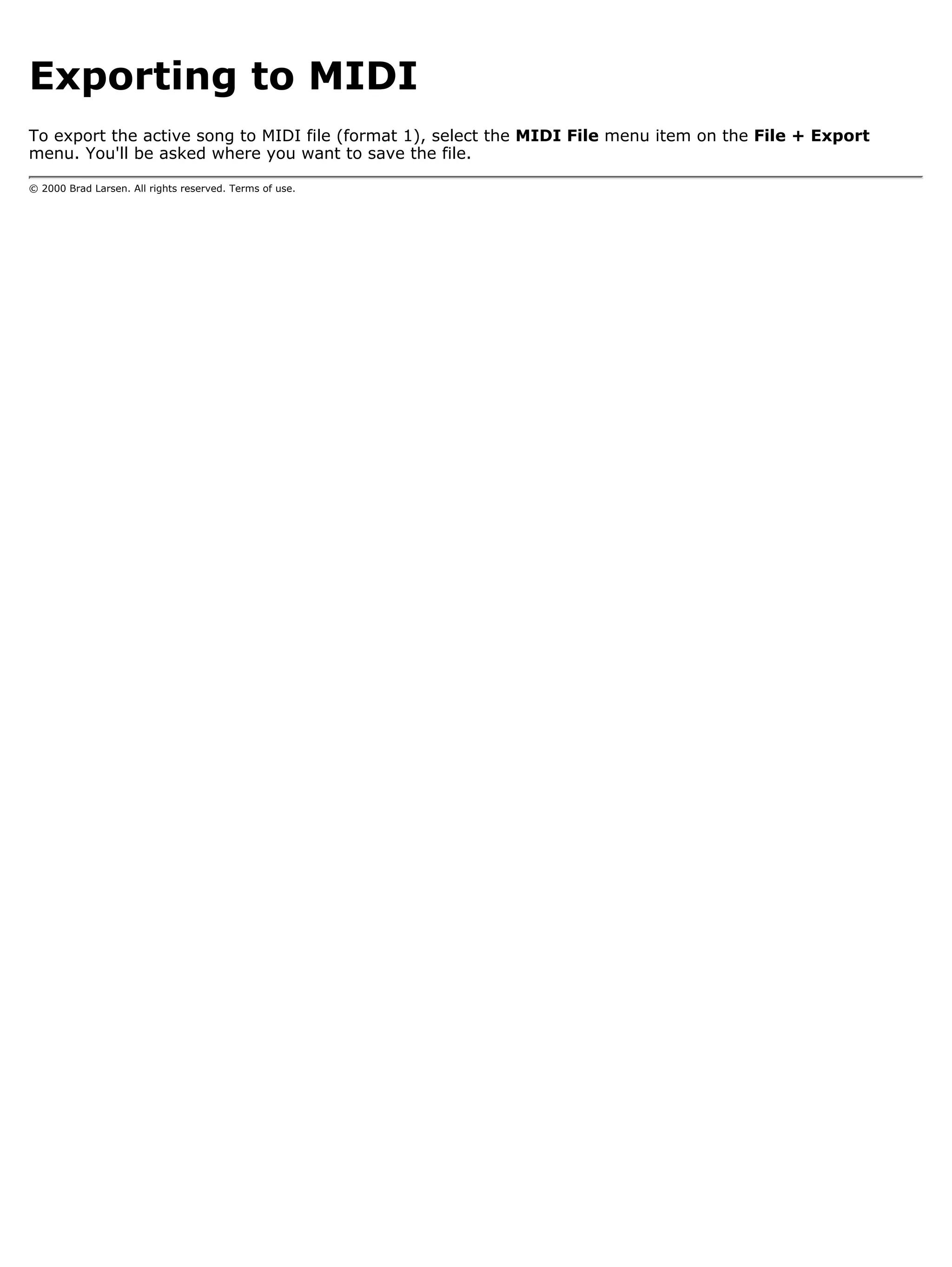 Exporting to MIDI
To export the active song to MIDI file (format 1), select the MIDI File menu item on the File + Export
menu. You'll be asked where you want to save the file.

© 2000 Brad Larsen. All rights reserved. Terms of use.
 