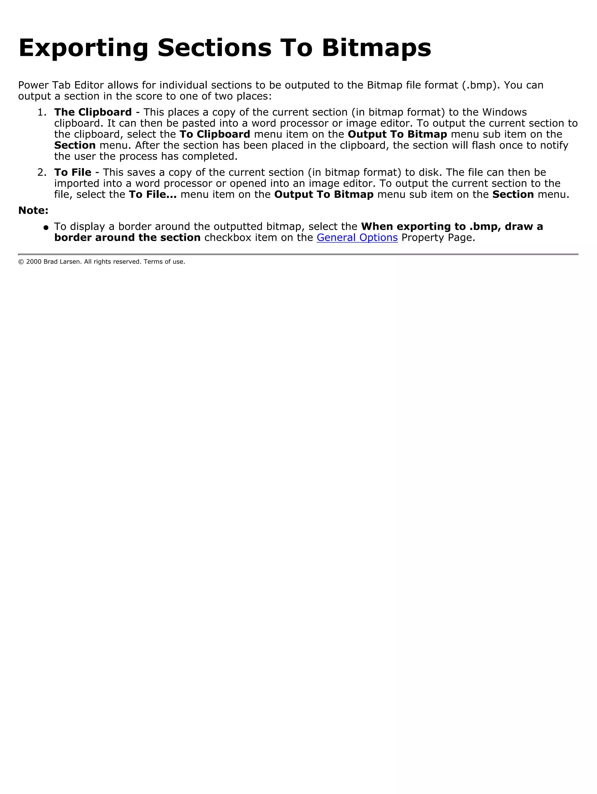 Exporting Sections To Bitmaps
Power Tab Editor allows for individual sections to be outputed to the Bitmap file format (.bmp). You can
output a section in the score to one of two places:
      1. The Clipboard - This places a copy of the current section (in bitmap format) to the Windows
         clipboard. It can then be pasted into a word processor or image editor. To output the current section to
         the clipboard, select the To Clipboard menu item on the Output To Bitmap menu sub item on the
         Section menu. After the section has been placed in the clipboard, the section will flash once to notify
         the user the process has completed.
      2. To File - This saves a copy of the current section (in bitmap format) to disk. The file can then be
         imported into a word processor or opened into an image editor. To output the current section to the
         file, select the To File... menu item on the Output To Bitmap menu sub item on the Section menu.
Note:
        q   To display a border around the outputted bitmap, select the When exporting to .bmp, draw a
            border around the section checkbox item on the General Options Property Page.

© 2000 Brad Larsen. All rights reserved. Terms of use.
 