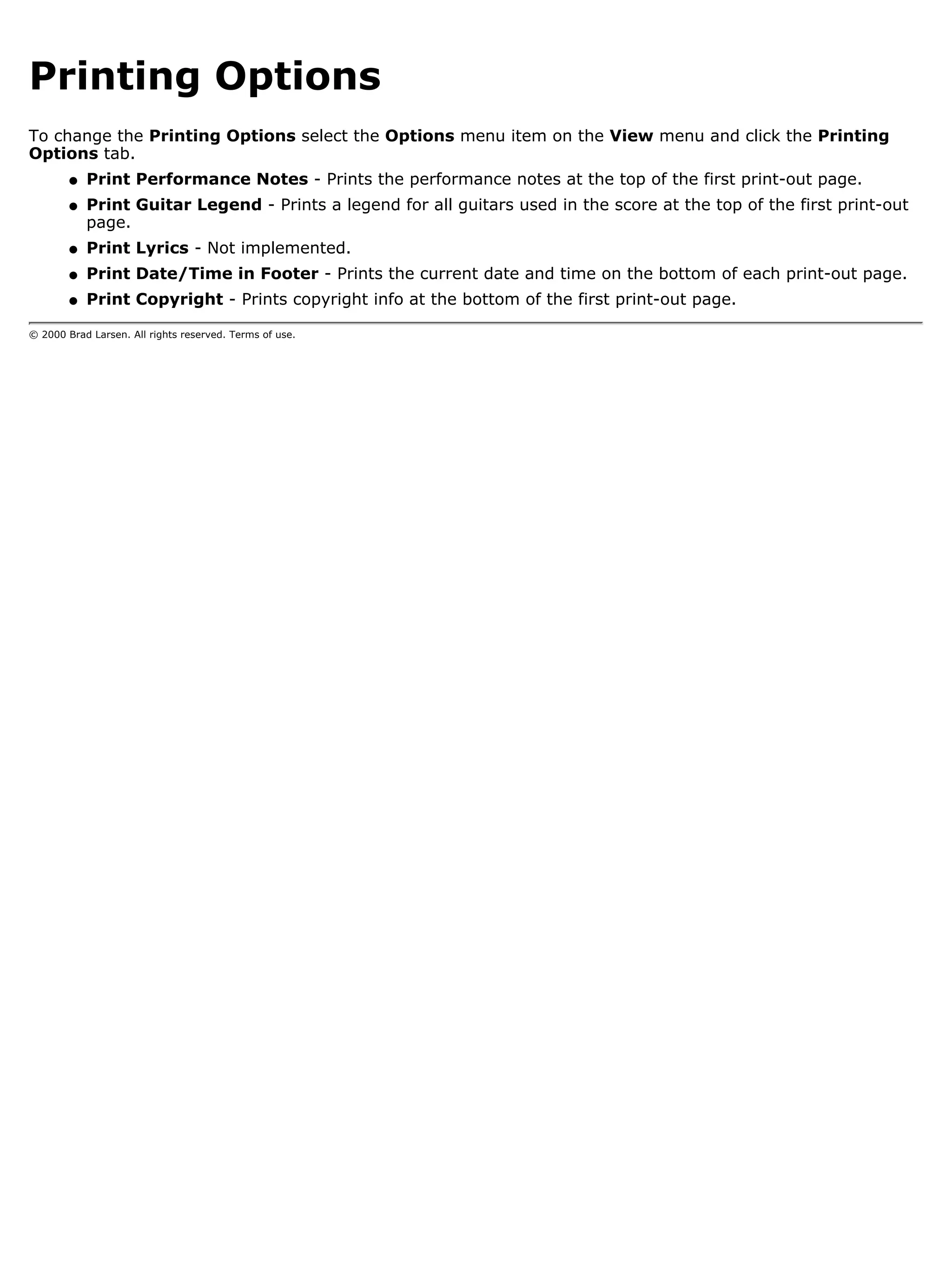Printing Options
To change the Printing Options select the Options menu item on the View menu and click the Printing
Options tab.
        q   Print Performance Notes - Prints the performance notes at the top of the first print-out page.
        q   Print Guitar Legend - Prints a legend for all guitars used in the score at the top of the first print-out
            page.
        q   Print Lyrics - Not implemented.
        q   Print Date/Time in Footer - Prints the current date and time on the bottom of each print-out page.
        q   Print Copyright - Prints copyright info at the bottom of the first print-out page.

© 2000 Brad Larsen. All rights reserved. Terms of use.
 