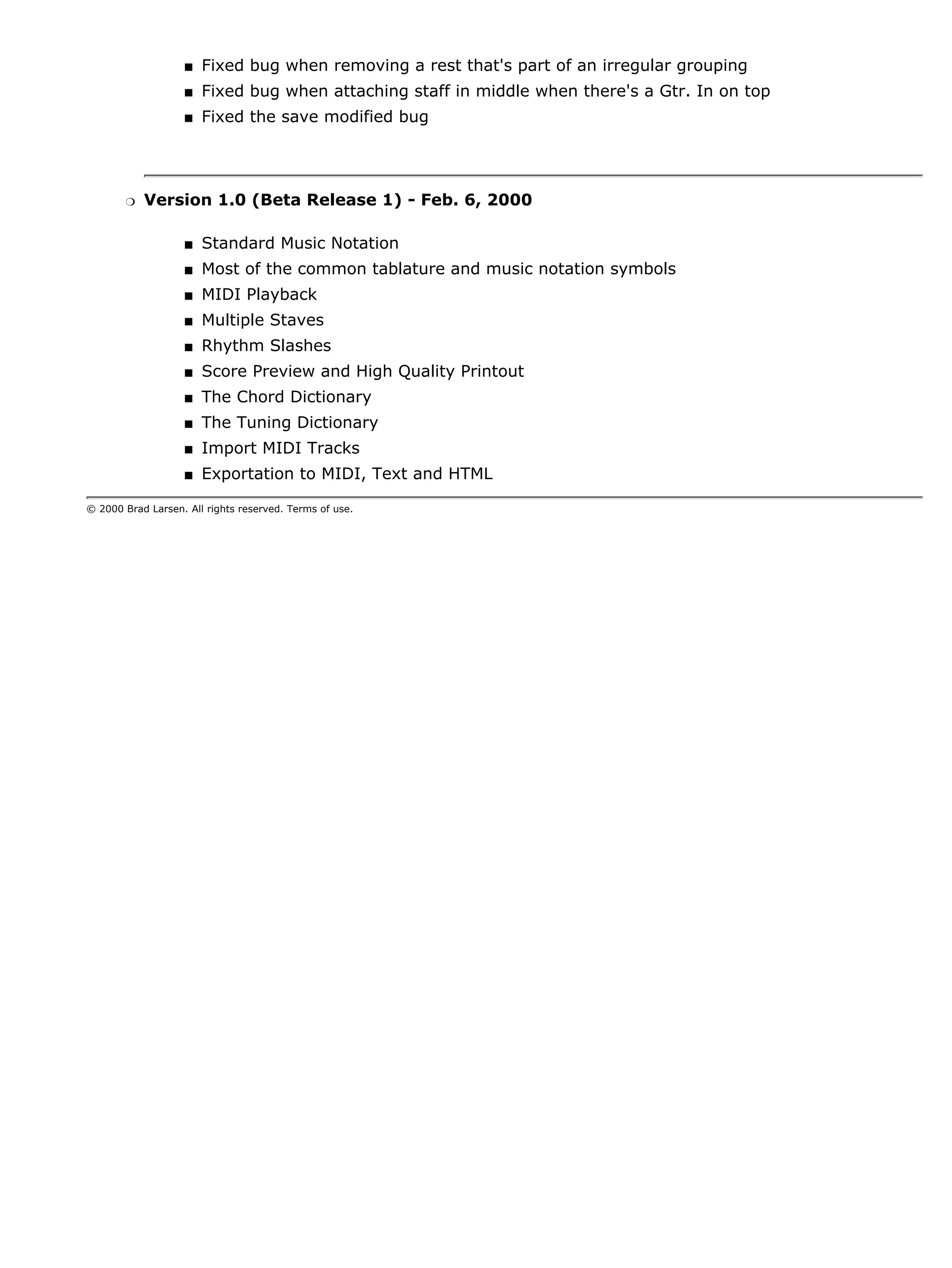 s   Fixed bug when removing a rest that's part of an irregular grouping
                   s   Fixed bug when attaching staff in middle when there's a Gtr. In on top
                   s   Fixed the save modified bug




       r   Version 1.0 (Beta Release 1) - Feb. 6, 2000

                   s   Standard Music Notation
                   s   Most of the common tablature and music notation symbols
                   s   MIDI Playback
                   s   Multiple Staves
                   s   Rhythm Slashes
                   s   Score Preview and High Quality Printout
                   s   The Chord Dictionary
                   s   The Tuning Dictionary
                   s   Import MIDI Tracks
                   s   Exportation to MIDI, Text and HTML

© 2000 Brad Larsen. All rights reserved. Terms of use.
 