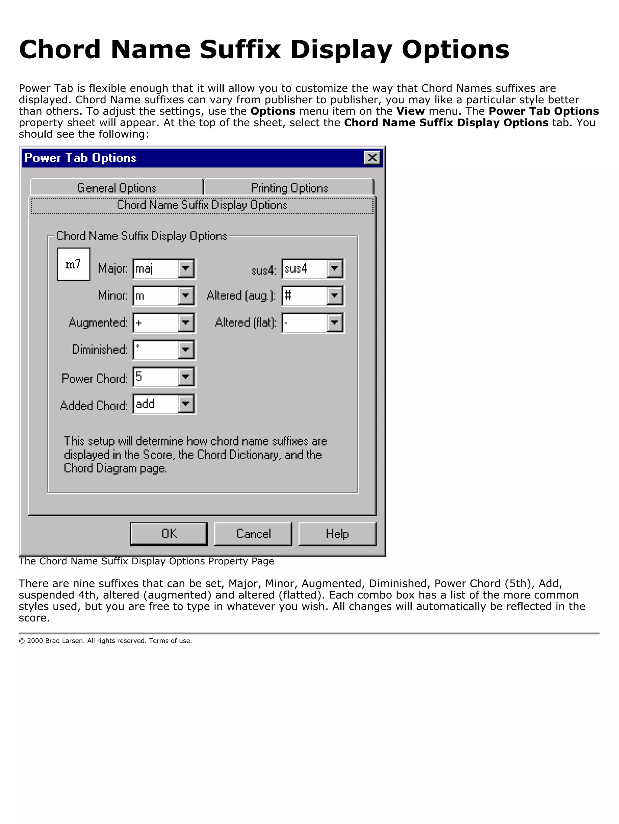 Chord Name Suffix Display Options
Power Tab is flexible enough that it will allow you to customize the way that Chord Names suffixes are
displayed. Chord Name suffixes can vary from publisher to publisher, you may like a particular style better
than others. To adjust the settings, use the Options menu item on the View menu. The Power Tab Options
property sheet will appear. At the top of the sheet, select the Chord Name Suffix Display Options tab. You
should see the following:




The Chord Name Suffix Display Options Property Page

There are nine suffixes that can be set, Major, Minor, Augmented, Diminished, Power Chord (5th), Add,
suspended 4th, altered (augmented) and altered (flatted). Each combo box has a list of the more common
styles used, but you are free to type in whatever you wish. All changes will automatically be reflected in the
score.

© 2000 Brad Larsen. All rights reserved. Terms of use.
 