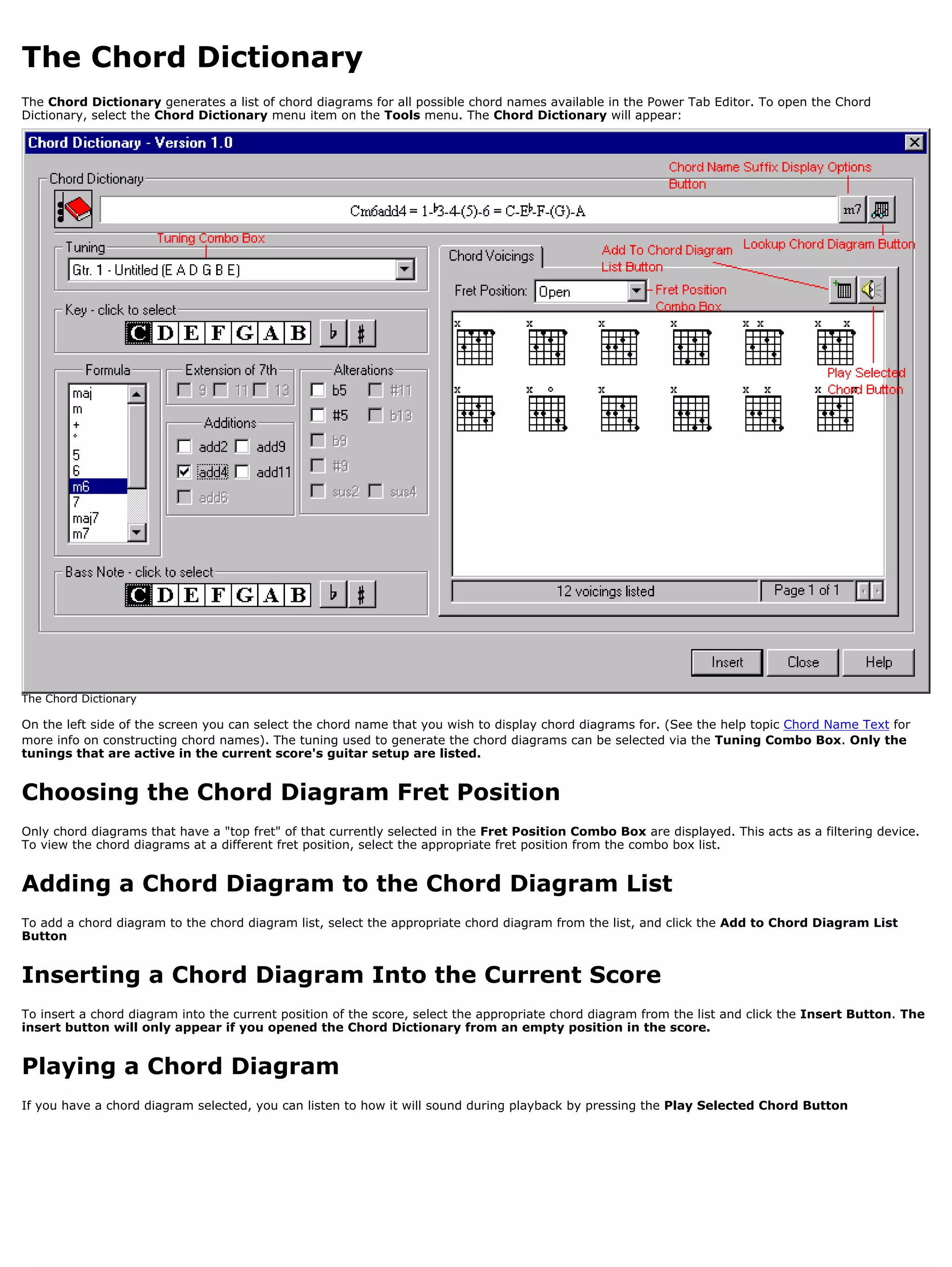 The Chord Dictionary
The Chord Dictionary generates a list of chord diagrams for all possible chord names available in the Power Tab Editor. To open the Chord
Dictionary, select the Chord Dictionary menu item on the Tools menu. The Chord Dictionary will appear:




The Chord Dictionary

On the left side of the screen you can select the chord name that you wish to display chord diagrams for. (See the help topic Chord Name Text for
more info on constructing chord names). The tuning used to generate the chord diagrams can be selected via the Tuning Combo Box. Only the
tunings that are active in the current score's guitar setup are listed.


Choosing the Chord Diagram Fret Position
Only chord diagrams that have a "top fret" of that currently selected in the Fret Position Combo Box are displayed. This acts as a filtering device.
To view the chord diagrams at a different fret position, select the appropriate fret position from the combo box list.


Adding a Chord Diagram to the Chord Diagram List
To add a chord diagram to the chord diagram list, select the appropriate chord diagram from the list, and click the Add to Chord Diagram List
Button


Inserting a Chord Diagram Into the Current Score
To insert a chord diagram into the current position of the score, select the appropriate chord diagram from the list and click the Insert Button. The
insert button will only appear if you opened the Chord Dictionary from an empty position in the score.


Playing a Chord Diagram
If you have a chord diagram selected, you can listen to how it will sound during playback by pressing the Play Selected Chord Button
 