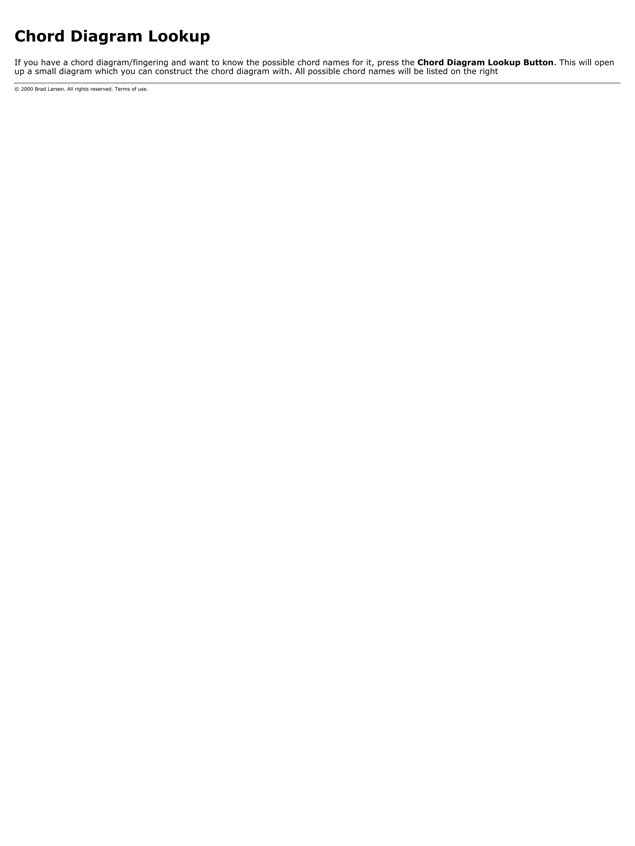 Chord Diagram Lookup
If you have a chord diagram/fingering and want to know the possible chord names for it, press the Chord Diagram Lookup Button. This will open
up a small diagram which you can construct the chord diagram with. All possible chord names will be listed on the right

© 2000 Brad Larsen. All rights reserved. Terms of use.
 
