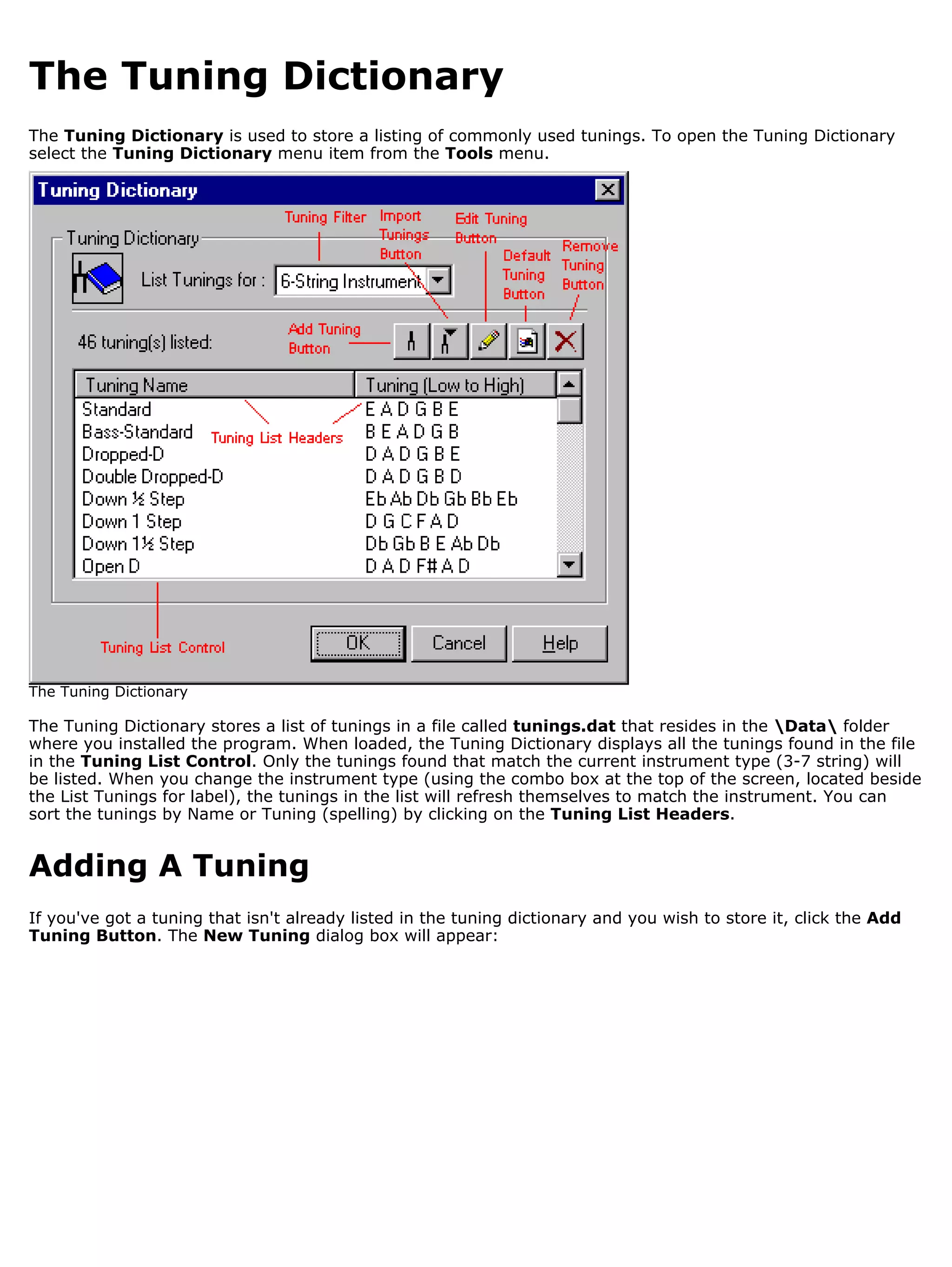 The Tuning Dictionary
The Tuning Dictionary is used to store a listing of commonly used tunings. To open the Tuning Dictionary
select the Tuning Dictionary menu item from the Tools menu.




The Tuning Dictionary

The Tuning Dictionary stores a list of tunings in a file called tunings.dat that resides in the Data folder
where you installed the program. When loaded, the Tuning Dictionary displays all the tunings found in the file
in the Tuning List Control. Only the tunings found that match the current instrument type (3-7 string) will
be listed. When you change the instrument type (using the combo box at the top of the screen, located beside
the List Tunings for label), the tunings in the list will refresh themselves to match the instrument. You can
sort the tunings by Name or Tuning (spelling) by clicking on the Tuning List Headers.


Adding A Tuning
If you've got a tuning that isn't already listed in the tuning dictionary and you wish to store it, click the Add
Tuning Button. The New Tuning dialog box will appear:
 