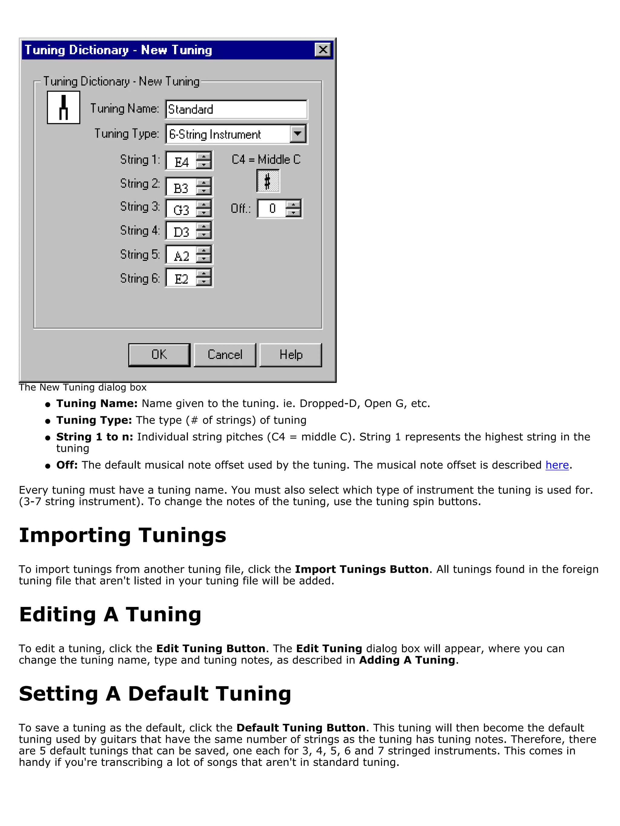 The New Tuning dialog box
     q   Tuning Name: Name given to the tuning. ie. Dropped-D, Open G, etc.
     q   Tuning Type: The type (# of strings) of tuning
     q   String 1 to n: Individual string pitches (C4 = middle C). String 1 represents the highest string in the
         tuning
     q   Off: The default musical note offset used by the tuning. The musical note offset is described here.

Every tuning must have a tuning name. You must also select which type of instrument the tuning is used for.
(3-7 string instrument). To change the notes of the tuning, use the tuning spin buttons.


Importing Tunings
To import tunings from another tuning file, click the Import Tunings Button. All tunings found in the foreign
tuning file that aren't listed in your tuning file will be added.


Editing A Tuning
To edit a tuning, click the Edit Tuning Button. The Edit Tuning dialog box will appear, where you can
change the tuning name, type and tuning notes, as described in Adding A Tuning.


Setting A Default Tuning
To save a tuning as the default, click the Default Tuning Button. This tuning will then become the default
tuning used by guitars that have the same number of strings as the tuning has tuning notes. Therefore, there
are 5 default tunings that can be saved, one each for 3, 4, 5, 6 and 7 stringed instruments. This comes in
handy if you're transcribing a lot of songs that aren't in standard tuning.
 