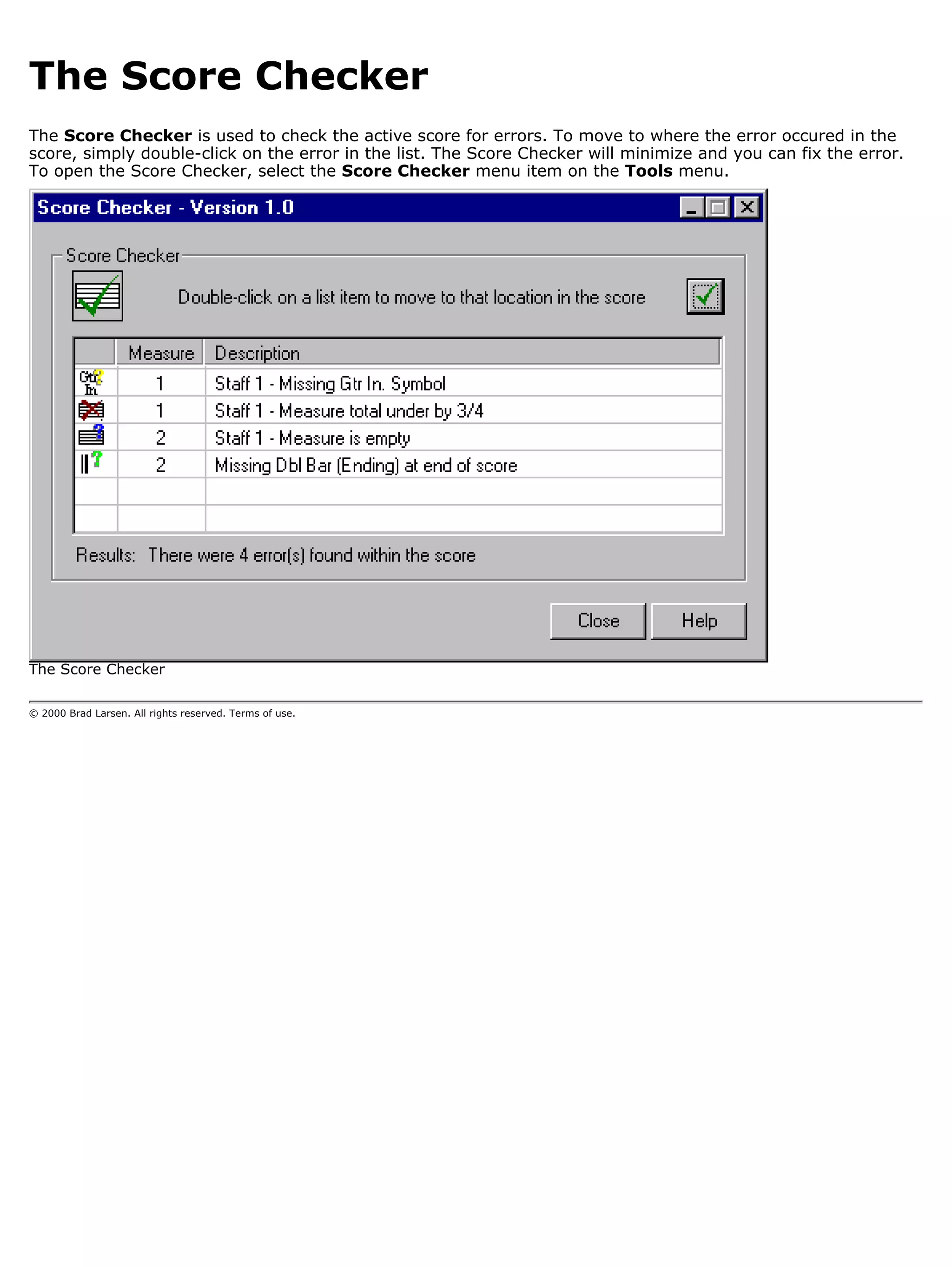 The Score Checker
The Score Checker is used to check the active score for errors. To move to where the error occured in the
score, simply double-click on the error in the list. The Score Checker will minimize and you can fix the error.
To open the Score Checker, select the Score Checker menu item on the Tools menu.




The Score Checker

© 2000 Brad Larsen. All rights reserved. Terms of use.
 