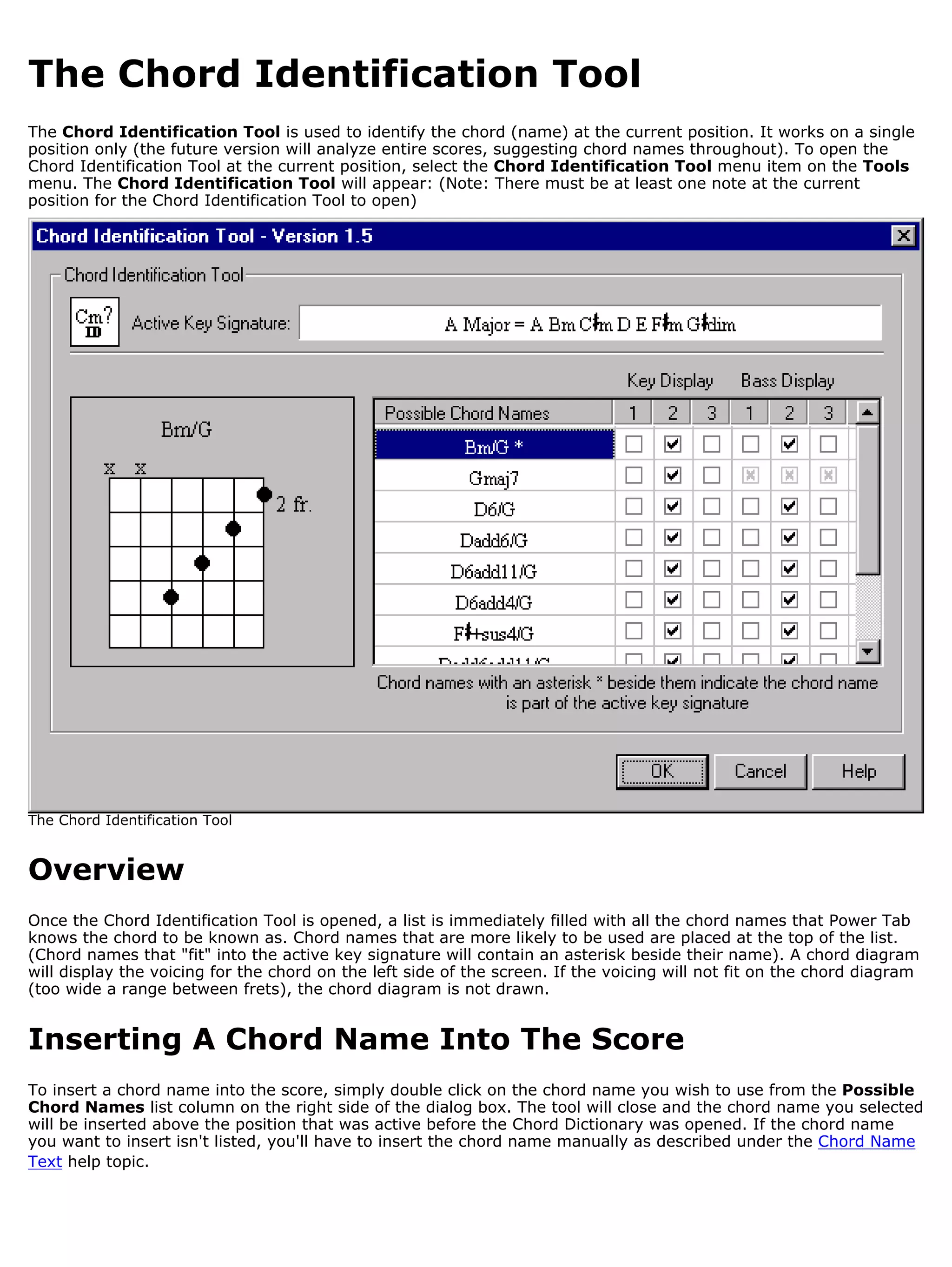 The Chord Identification Tool
The Chord Identification Tool is used to identify the chord (name) at the current position. It works on a single
position only (the future version will analyze entire scores, suggesting chord names throughout). To open the
Chord Identification Tool at the current position, select the Chord Identification Tool menu item on the Tools
menu. The Chord Identification Tool will appear: (Note: There must be at least one note at the current
position for the Chord Identification Tool to open)




The Chord Identification Tool


Overview
Once the Chord Identification Tool is opened, a list is immediately filled with all the chord names that Power Tab
knows the chord to be known as. Chord names that are more likely to be used are placed at the top of the list.
(Chord names that "fit" into the active key signature will contain an asterisk beside their name). A chord diagram
will display the voicing for the chord on the left side of the screen. If the voicing will not fit on the chord diagram
(too wide a range between frets), the chord diagram is not drawn.


Inserting A Chord Name Into The Score
To insert a chord name into the score, simply double click on the chord name you wish to use from the Possible
Chord Names list column on the right side of the dialog box. The tool will close and the chord name you selected
will be inserted above the position that was active before the Chord Dictionary was opened. If the chord name
you want to insert isn't listed, you'll have to insert the chord name manually as described under the Chord Name
Text help topic.
 