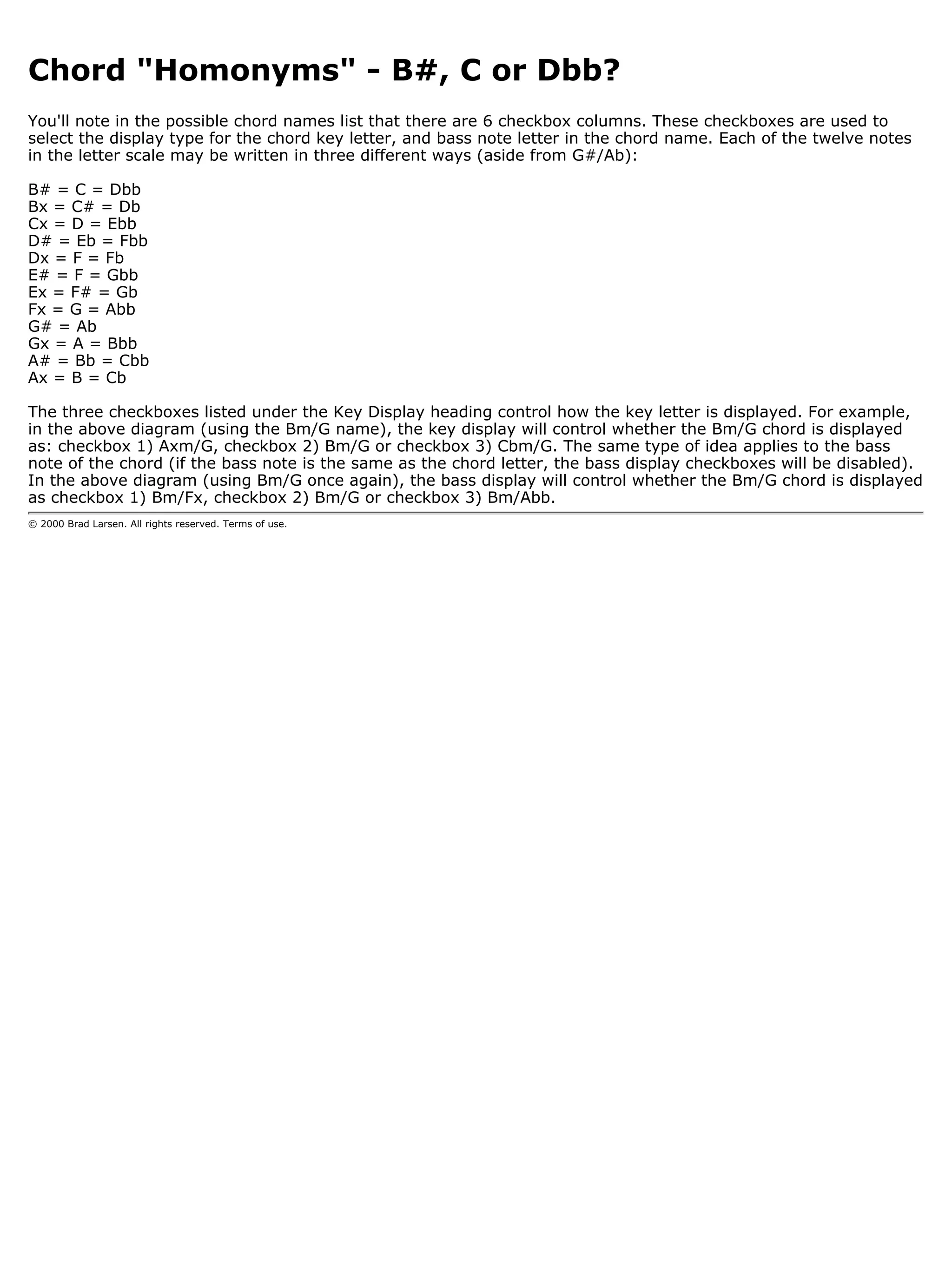 Chord "Homonyms" - B#, C or Dbb?
You'll note in the possible chord names list that there are 6 checkbox columns. These checkboxes are used to
select the display type for the chord key letter, and bass note letter in the chord name. Each of the twelve notes
in the letter scale may be written in three different ways (aside from G#/Ab):

B# = C = Dbb
Bx = C# = Db
Cx = D = Ebb
D# = Eb = Fbb
Dx = F = Fb
E# = F = Gbb
Ex = F# = Gb
Fx = G = Abb
G# = Ab
Gx = A = Bbb
A# = Bb = Cbb
Ax = B = Cb

The three checkboxes listed under the Key Display heading control how the key letter is displayed. For example,
in the above diagram (using the Bm/G name), the key display will control whether the Bm/G chord is displayed
as: checkbox 1) Axm/G, checkbox 2) Bm/G or checkbox 3) Cbm/G. The same type of idea applies to the bass
note of the chord (if the bass note is the same as the chord letter, the bass display checkboxes will be disabled).
In the above diagram (using Bm/G once again), the bass display will control whether the Bm/G chord is displayed
as checkbox 1) Bm/Fx, checkbox 2) Bm/G or checkbox 3) Bm/Abb.
© 2000 Brad Larsen. All rights reserved. Terms of use.
 