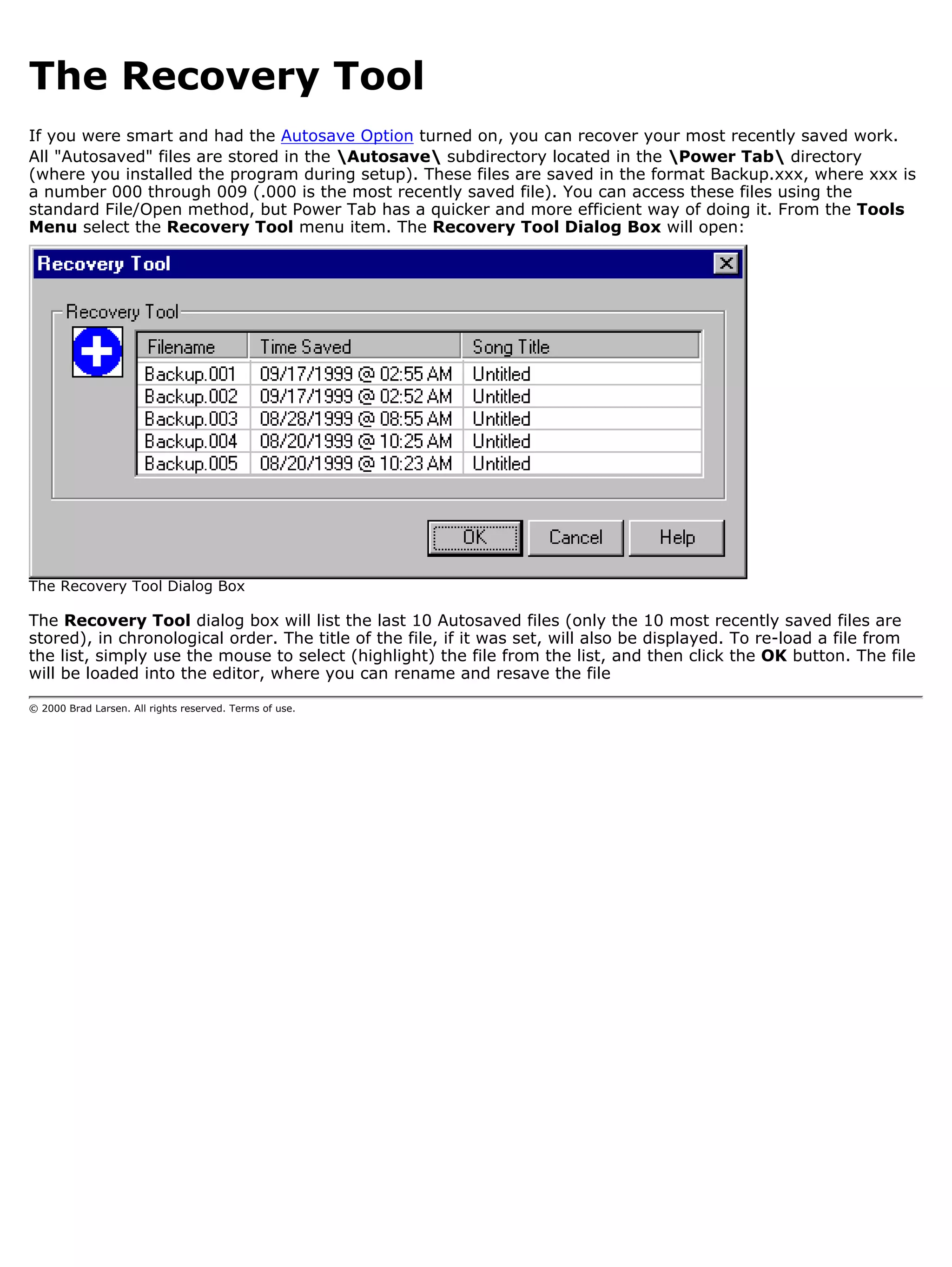 The Recovery Tool
If you were smart and had the Autosave Option turned on, you can recover your most recently saved work.
All "Autosaved" files are stored in the Autosave subdirectory located in the Power Tab directory
(where you installed the program during setup). These files are saved in the format Backup.xxx, where xxx is
a number 000 through 009 (.000 is the most recently saved file). You can access these files using the
standard File/Open method, but Power Tab has a quicker and more efficient way of doing it. From the Tools
Menu select the Recovery Tool menu item. The Recovery Tool Dialog Box will open:




The Recovery Tool Dialog Box

The Recovery Tool dialog box will list the last 10 Autosaved files (only the 10 most recently saved files are
stored), in chronological order. The title of the file, if it was set, will also be displayed. To re-load a file from
the list, simply use the mouse to select (highlight) the file from the list, and then click the OK button. The file
will be loaded into the editor, where you can rename and resave the file

© 2000 Brad Larsen. All rights reserved. Terms of use.
 