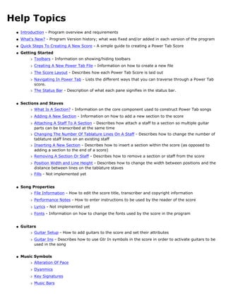 Help Topics
 q   Introduction - Program overview and requirements
 q   What's New? - Program Version history; what was fixed and/or added in each version of the program
 q   Quick Steps To Creating A New Score - A simple guide to creating a Power Tab Score
 q   Getting Started
         r   Toolbars - Information on showing/hiding toolbars
         r   Creating A New Power Tab File - Information on how to create a new file
         r   The Score Layout - Describes how each Power Tab Score is laid out
         r   Navigating In Power Tab - Lists the different ways that you can traverse through a Power Tab
             score.
         r   The Status Bar - Description of what each pane signifies in the status bar.


 q   Sections and Staves
         r   What Is A Section? - Information on the core component used to construct Power Tab songs
         r   Adding A New Section - Information on how to add a new section to the score
         r   Attaching A Staff To A Section - Describes how attach a staff to a section so multiple guitar
             parts can be transcribed at the same time
         r   Changing The Number Of Tablature Lines On A Staff - Describes how to change the number of
             tablature staff lines on an existing staff
         r   Inserting A New Section - Describes how to insert a section within the score (as opposed to
             adding a section to the end of a score)
         r   Removing A Section Or Staff - Describes how to remove a section or staff from the score
         r   Position Width and Line Height - Describes how to change the width between positions and the
             distance between lines on the tablature staves
         r   Fills - Not implemented yet


 q   Song Properties
         r   File Information - How to edit the score title, transcriber and copyright information
         r   Performance Notes - How to enter instructions to be used by the reader of the score
         r   Lyrics - Not implemented yet
         r   Fonts - Information on how to change the fonts used by the score in the program


 q   Guitars
         r   Guitar Setup - How to add guitars to the score and set their attributes
         r   Guitar Ins - Describes how to use Gtr In symbols in the score in order to activate guitars to be
             used in the song


 q   Music Symbols
         r   Alteration Of Pace
         r   Dyanmics
         r   Key Signatures
         r   Music Bars
 
