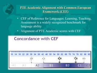 PTE Academic Alignment with Common EuropeanPTE Academic Alignment with Common European
Framework (CEF)Framework (CEF)
• CEF of Reference for Languages: Learning, Teaching,
Assessment is a widely recognized benchmark for
language ability
• Alignment of PTE Academic scores with CEF
 