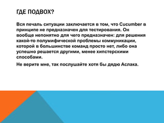 ГДЕ ПОДВОХ? 
Вся печаль ситуации заключается в том, что Cucumber в 
принципе не предназначен для тестирования. Он 
вообще непонятно для чего предназначен: для решения 
какой-то полумифической проблемы коммуникации, 
которой в большинстве команд просто нет, либо она 
успешно решается другими, менее хипстерскими 
способами. 
Не верите мне, так послушайте хотя бы дядю Аслака. 
 