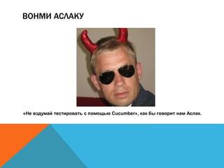 ВОНМИ АСЛАКУ 
«Не вздумай тестировать с помощью Cucumber», как бы говорит нам Аслак. 
 