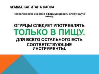 ЛЕММА КАПИТАНА ХАОСА 
Позволим себе скромно сформулировать следующую 
лемму: 
ОГУРЦЫ СЛЕДУЕТ УПОТРЕБЛЯТЬ 
ТОЛЬКО В ПИЩУ. 
ДЛЯ ВСЕГО ОСТАЛЬНОГО ЕСТЬ 
СООТВЕТСТВУЮЩИЕ 
ИНСТРУМЕНТЫ. 
 