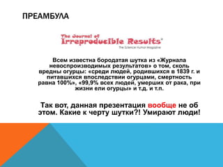 ПРЕАМБУЛА 
Всем известна бородатая шутка из «Журнала 
невоспроизводимых результатов» о том, сколь 
вредны огурцы: «среди людей, родившихся в 1839 г. и 
питавшихся впоследствии огурцами, смертность 
равна 100%», «99,9% всех людей, умерших от рака, при 
жизни ели огурцы» и т.д. и т.п. 
Так вот, данная презентация вообще не об 
этом. Какие к черту шутки?! Умирают люди! 
 