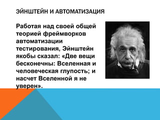 ЭЙНШТЕЙН И АВТОМАТИЗАЦИЯ 
Работая над своей общей 
теорией фреймворков 
автоматизации 
тестирования, Эйнштейн 
якобы сказал: «Две вещи 
бесконечны: Вселенная и 
человеческая глупость; и 
насчет Вселенной я не 
уверен». 
 