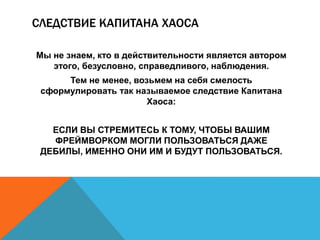 СЛЕДСТВИЕ КАПИТАНА ХАОСА 
Мы не знаем, кто в действительности является автором 
этого, безусловно, справедливого, наблюдения. 
Тем не менее, возьмем на себя смелость 
сформулировать так называемое следствие Капитана 
Хаоса: 
ЕСЛИ ВЫ СТРЕМИТЕСЬ К ТОМУ, ЧТОБЫ ВАШИМ 
ФРЕЙМВОРКОМ МОГЛИ ПОЛЬЗОВАТЬСЯ ДАЖЕ 
ДЕБИЛЫ, ИМЕННО ОНИ ИМ И БУДУТ ПОЛЬЗОВАТЬСЯ. 
 