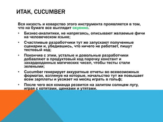 ИТАК, CUCUMBER 
Вся низость и коварство этого инструмента проявляется в том, 
что на бумаге все выглядит охуенно. 
• Бизнес-аналитики, не напрягаясь, описывают желаемые фичи 
на человеческом языке; 
• Счастливые разработчики тут же запускают полученные 
сценарии и, убедившись, что ничего не работает, пишут 
тестовый код; 
• Покончив с этим, усталые и довольные разработчики 
добавляют в продуктовый код парочку констант и 
захардкоданных магических чисел, чтобы тесты стали 
зелеными; 
• Cucumber генерирует аккуратные отчеты во всевозможных 
форматах, взглянув на которые, начальство тут же повышает 
всем зарплаты и уезжает на месяц играть в гольф; 
• После чего вся команда резвится на залитом солнцем лугу, 
играя с котятами, щенками и утятами. 
 