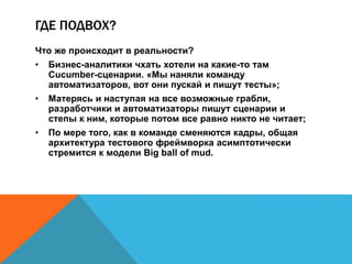 ГДЕ ПОДВОХ? 
Что же происходит в реальности? 
• Бизнес-аналитики чхать хотели на какие-то там 
Cucumber-сценарии. «Мы наняли команду 
автоматизаторов, вот они пускай и пишут тесты»; 
• Матерясь и наступая на все возможные грабли, 
разработчики и автоматизаторы пишут сценарии и 
степы к ним, которые потом все равно никто не читает; 
• По мере того, как в команде сменяются кадры, общая 
архитектура тестового фреймворка асимптотически 
стремится к модели Big ball of mud. 
 