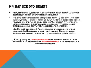 К ЧЕМУ ВСЕ ЭТО ВЕДЕТ? 
• «Так, напишем с десяток сценариев про нашу фичу. Да это же 
настоящая живая документация! Ништяк!» 
• «Ну вот, автоматические acceptance-тесты у нас есть. Но надо 
бы нахуячить и всяких там еще других. Зачем выбирать какой- 
то другой инструмент, ведь есть же Cucumber? Что плохого, 
если начальство и прочие двоечники смогут читать наши 
интеграционные тесты? Ничего плохого, погнали!» 
• «End-to-end-сценарии? Где-то мы уже слышали это слово 
«сценарий». Cucumber спешит на помощь! Да и опять же, 
начальство сможет почитать. Ну, если захочет, конечно…» 
И вот у вас уже полноразмерная автоматическая сюита на 
Cucumber’е, покрывающая решительно все, что только есть в 
вашем приложении. 
 